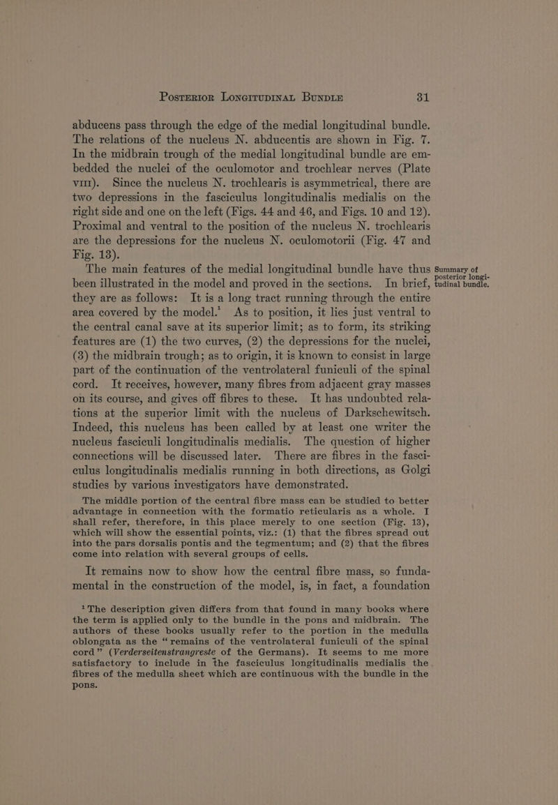 abducens pass through the edge of the medial longitudinal bundle. The relations of the nucleus N. abducentis are shown in Fig. 7. In the midbrain trough of the medial longitudinal bundle are em- bedded the nuclei of the oculomotor and trochlear nerves (Plate vit). Since the nucleus N. trochlearis is asymmetrical, there are two depressions in the fasciculus longitudinalis medialis on the right side and one on the left (Figs. 44 and 46, and Figs. 10 and 12). Proximal and ventral to the position of the nucleus N. trochlearis are the depressions for the nucleus N. oculomotori (Fig. 47 and Fig. 13). The main features of the medial longitudinal bundle have thus been illustrated in the model and proved in the sections. In brief, they are as follows: It is a long tract running through the entire area covered by the model.’ As to position, it lies just ventral to the central canal save at its superior limit; as to form, its striking features are (1) the two curves, (2) the depressions for the nuclei, (3) the midbrain trough; as to origin, it is known to consist in large part of the continuation of the ventrolateral funiculi of the spinal cord. It receives, however, many fibres from adjacent gray masses on its course, and gives off fibres to these. It has undoubted rela- tions at the superior limit with the nucleus of Darkschewitsch. Indeed, this nucleus has been called by at least one writer the nucleus fasciculi longitudinalis medialis. The question of higher connections will be discussed later. There are fibres in the fasci- culus longitudinalis medialis running in both directions, as Golgi studies by various investigators have demonstrated. The middle portion of the central fibre mass can be studied to better advantage in connection with the formatio reticularis as a whole. I shall refer, therefore, in this place merely to one section (Fig. 13), which will show the essential points, viz.: (1) that the fibres spread out into the pars dorsalis pontis and the tegmentum; and (2) that the fibres come into relation with several groups of cells. It remains now to show how the central fibre mass, so funda- mental in the construction of the model, is, in fact, a foundation +The description given differs from that found in many books where the term is applied only to the bundle in the pons and midbrain. The authors of these books usually refer to the portion in the medulla oblongata as the “remains of the ventrolateral funiculi of the spinal cord” (Verderseitenstrangreste of the Germans). It seems to me more satisfactory to include in the fasciculus longitudinalis medialis the fibres of the medulla sheet which are continuous with the bundle in the pons. Summary of posterior longi- tudinal bundle.