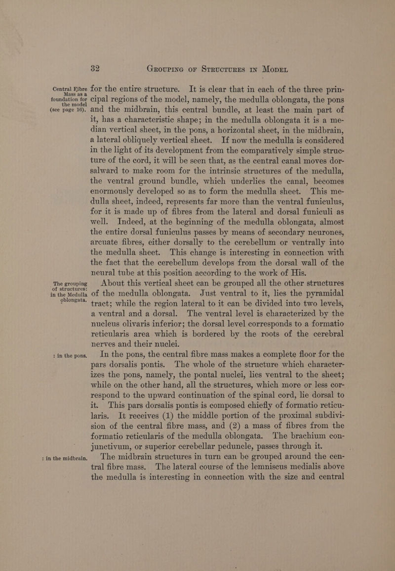 Central ee ass foanbation’ io the model (see page 16). The grouping of structures: in the Medulla oblongata. : in the pons. : in the midbrain. 32 GrRovuPiInGc oF STRUCTURES IN Move for the entire structure. It is clear that in each of the three prin- cipal regions of the model, namely, the medulla oblongata, the pons and the midbrain, this ae bundle, at least the main part of it, has a characteristic shape; in the medulla oblongata it is a me- nae vertical sheet, in the pons, a horizontal sheet, in the midbrain, a lateral obliquely vertical sheet. If now the medulla is considered in the light of its development from the comparatively simple struc- ture of the cord, it will be seen that, as the central canal moves dor- salward to make room for the intrinsic structures of the medulla, the ventral ground bundle, which underlies the canal, becomes enormously developed so as to form the medulla sheet. This me- dulla sheet, indeed, represents far more than the ventral funiculus, for it is made up of fibres from the lateral and dorsal funiculi as well. Indeed, at the beginning of the medulla oblongata, almost the entire dorsal funiculus passes by means of secondary neurones, arcuate fibres, either dorsally to the cerebellum or ventrally into the medulla sheet. This change is interesting in connection with the fact that the cerebellum develops from the dorsal wall of the neural tube at this position according to the work of His. About this vertical sheet can be grouped all the other structures of the medulla oblongata. Just ventral to it, lies the pyramidal tract; while the region lateral to it can be divided into two levels, a ventral and a dorsal. The ventral level is characterized by the nucleus olivaris inferior; the dorsal level corresponds to a formatio reticularis area which is bordered by the roots of the cerebral nerves and their nuclei. In the pons, the central fibre mass makes a complete floor for the pars dorsalis pontis. The whole of the structure which character- izes the pons, namely, the pontal nuclei, les ventral to the sheet; while on the other hand, all the structures, which more or less cor- respond to the upward continuation of the spinal cord, lie dorsal to it. This pars dorsalis pontis is composed chiefly of formatio reticu- laris. It receives (1) the middle portion of the proximal subdivi- sion of the central fibre mass, and (2) a mass of fibres from the formatio reticularis of the medulla oblongata. The brachium con- junctivum, or superior cerebellar peduncle, passes through it. The midbrain structures in turn can be grouped around the cen- tral fibre mass. The lateral course of the lemniscus medialis above the medulla is interesting in connection with the size and central