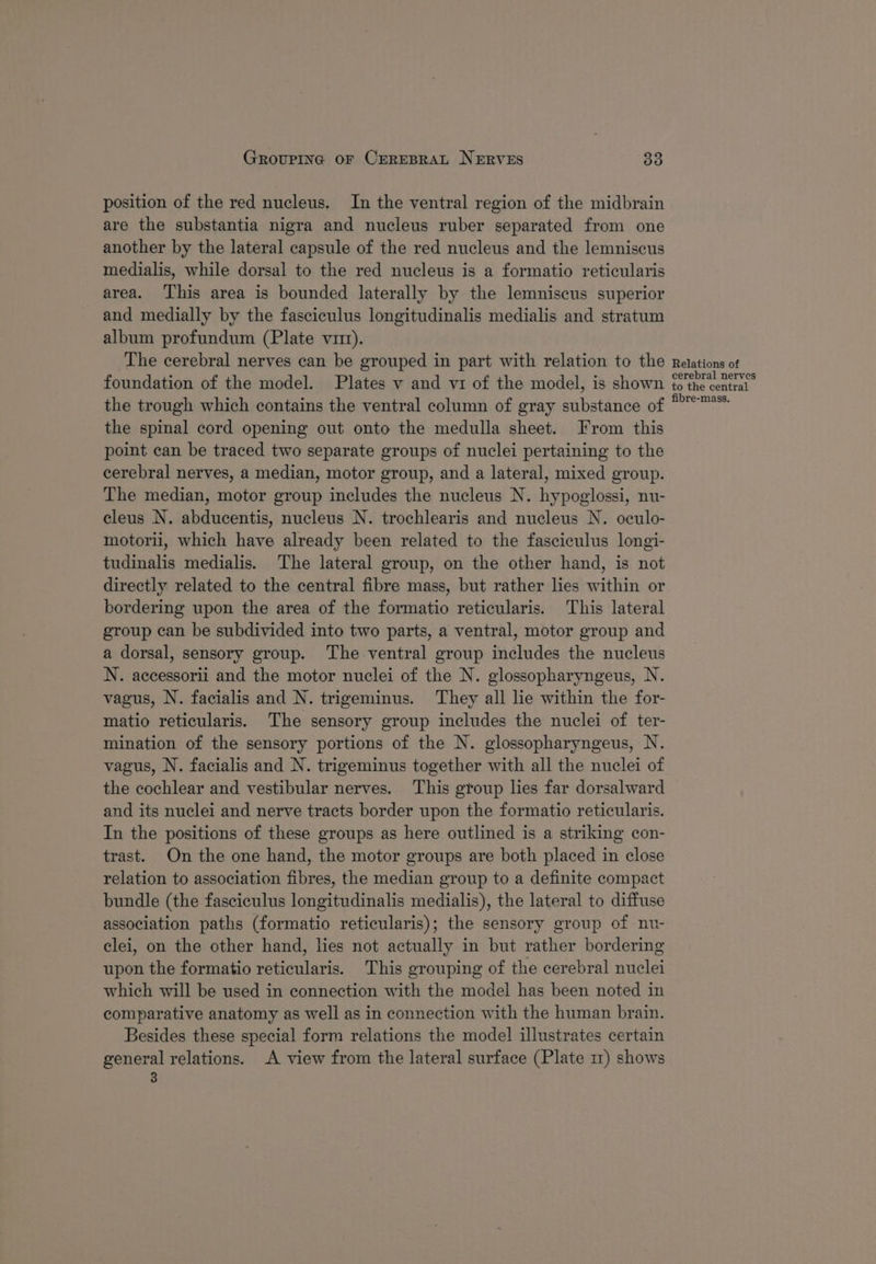 position of the red nucleus. In the ventral region of the midbrain are the substantia nigra and nucleus ruber separated from one another by the lateral capsule of the red nucleus and the lemniscus medialis, while dorsal to the red nucleus is a formatio reticularis area. ‘This area is bounded laterally by the lemniscus superior and medially by the fasciculus longitudinalis medialis and stratum album profundum (Plate vm). The cerebral nerves can be grouped in part with relation to the foundation of the model. Plates v and vi of the model, is shown the trough which contains the ventral column of gray substance of the spinal cord opening out onto the medulla sheet. From this point can be traced two separate groups of nuclei pertaining to the cerebral nerves, a median, motor group, and a lateral, mixed group. The median, motor group includes the nucleus N. hypoglossi, nu- cleus N. abducentis, nucleus N. trochlearis and nucleus N. oculo- motorii, which have already been related to the fasciculus longi- tudinalis medialis. The lateral group, on the other hand, is not directly related to the central fibre mass, but rather lies within or bordering upon the area of the formatio reticularis. This lateral group can be subdivided into two parts, a ventral, motor group and a dorsal, sensory group. The ventral group includes the nucleus N. accessorii and the motor nuclei of the N. glossopharyngeus, N. vagus, N. facialis and N. trigeminus. They all lie within the for- matio reticularis. The sensory group includes the nuclei of ter- mination of the sensory portions of the N. glossopharyngeus, N. vagus, N. facialis and N. trigeminus together with all the nuclei of the cochlear and vestibular nerves. This group lies far dorsalward and its nuclei and nerve tracts border upon the formatio reticularis. In the positions of these groups as here outlined is a striking con- trast. On the one hand, the motor groups are both placed in close relation to association fibres, the median group to a definite compact bundle (the fasciculus longitudinalis medialis), the lateral to diffuse association paths (formatio reticularis); the sensory group of nu- clei, on the other hand, lies not actually in but rather bordering upon the formatio reticularis. This grouping of the cerebral nuclei which will be used in connection with the model has been noted in comparative anatomy as well as in connection with the human brain. Besides these special form relations the model illustrates certain general relations. A view from the lateral surface (Plate 11) shows 3 Relations of cerebral nerves to the central fibre-mass.