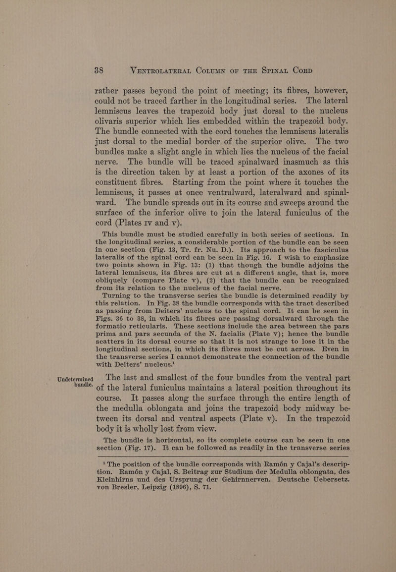 Undetermined bundle. 38 VENTROLATERAL CoLUMN OF THE SPINAL CorpD rather passes beyond the point of meeting; its fibres, however, could not be traced farther in the longitudinal series. The lateral lemniscus leaves the trapezoid body just dorsal to the nucleus olivaris superior which lies embedded within the trapezoid body. The bundle connected with the cord touches the lemniscus lateralis just dorsal to the medial border of the superior olive. The two bundles make a slight angle in which lies the nucleus of the facial nerve. The bundle will be traced spinalward inasmuch as this is the direction taken by at least a portion of the axones of its constituent fibres. Starting from the point where it touches the lemniscus, it passes at once ventralward, lateralward and spinal- ward. The bundle spreads out in its course and sweeps around the surface of the inferior olive to join the lateral funiculus of the cord (Plates rv and vy). This bundle must be studied carefully in both series of sections. In the longitudinal series, a considerable portion of the bundle can be seen in one section (Fig. 13, Tr. fr. Nu. D.). Its approach to the fasciculus lateralis of the spinal cord can be seen in Fig. 16. I wish to emphasize two points shown in Fig. 13: (1) that though the bundle adjoins the lateral lemniscus, its fibres are cut at a different angle, that is, more obliquely (compare Plate v), (2) that the bundle can be recognized from its relation to the nucleus of the facial nerve. Turning to the transverse series the bundle is determined readily by this relation. In Fig. 38 the bundle corresponds with the tract described as passing from Deiters’ nucleus to the spinal cord. It can be seen in Figs. 36 to 38, in which its fibres are passing dorsalward through the formatio reticularis. These sections include the area between the pars prima and pars secunda of the N. facialis (Plate v); hence the bundle seatters in its dorsal course so that it is not strange to lose it in the longitudinal sections, in which its fibres must be cut across. Even in the transverse series I cannot demonstrate the connection of the bundle with Deiters’ nucleus.* The last and smallest of the four bundles from the ventral part of the lateral funiculus maintains a lateral position throughout its course. It passes along the surface through the entire length of the medulla oblongata and joins the trapezoid body midway be- tween its dorsal and ventral aspects (Plate v). In the trapezoid body it is wholly lost from view. The bundle is horizontal, so its complete course can be seen in one section (Fig. 17). It can be followed as readily in the transverse series. 1 The position of the bundle corresponds with Ramén y Cajal’s deserip- tion. Ramén y Cajal, S. Beitrag zur Studium der Medulla oblongata, des Kleinhirns und des Ursprung der Gehirnnerven. Deutsche Uebersetz. von Bresler, Leipzig (1896), S. 71.