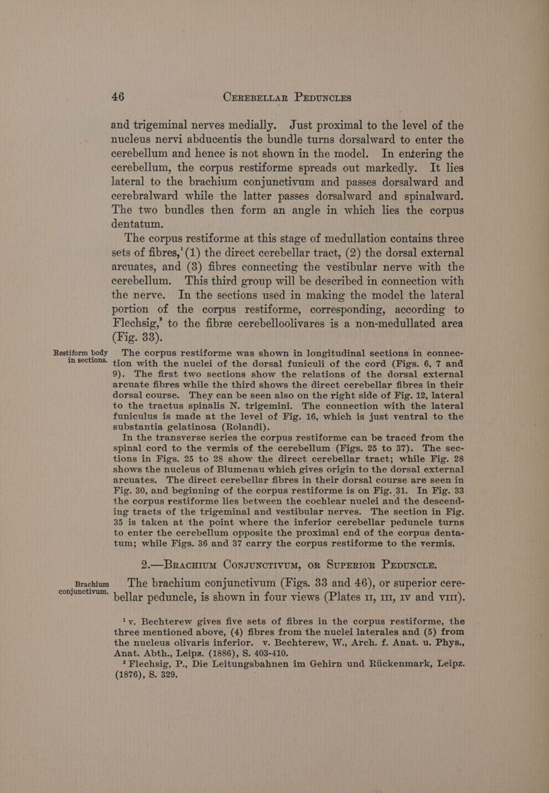 Restiform body in sections. Brachium conjunctivum. 46 CEREBELLAR PEDUNCLES and trigeminal nerves medially. Just proximal to the level of the nucleus nervi abducentis the bundle turns dorsalward to enter the cerebellum and hence is not shown in the model. In entering the cerebellum, the corpus restiforme spreads out markedly. It lies lateral to the brachium conjunctivum and passes dorsalward and cerebralward while the latter passes dorsalward and spinalward. The two bundles then form an angle in which lies the corpus dentatum. The corpus restiforme at this stage of medullation contains three sets of fibres,’ (1) the direct cerebellar tract, (2) the dorsal external arcuates, and (3) fibres connecting the vestibular nerve with the cerebellum. This third group will be described in connection with the nerve. In the sections used in making the model the lateral portion of the corpus restiforme, corresponding, according to Flechsig,” to the fibree cerebelloolivares is a non-medullated area (Fig. 33). The corpus restiforme was shown in longitudinal sections in connec- tion with the nuclei of the dorsal funiculi of the cord (Figs. 6, 7 and 9). The first two sections show the relations of the dorsal external arcuate fibres while the third shows the direct cerebellar fibres in their dorsal course. They can be seen also on the right side of Fig. 12, lateral to the tractus spinalis N. trigemini. The connection with the lateral funiculus is made at the level of Fig. 16, which is just ventral to the substantia gelatinosa (Rolandi). In the transverse series the corpus restiforme can be traced from the spinal cord to the vermis of the cerebellum (Figs. 25 to 37). The sec- tions in Figs. 25 to 28 show the direct cerebellar tract; while Fig. 28 shows the nucleus of Blumenau which gives origin to the dorsal external arcuates. The direct cerebellar fibres in their dorsal course are seen in Fig. 30, and beginning of the corpus restiforme is on Fig. 31. In Fig. 33 the corpus restiforme lies between the cochlear nuclei and the descend- ing tracts of the trigeminal and vestibular nerves. The section in Fig. 35 is taken at the point where the inferior cerebellar peduncle turns to enter the cerebellum opposite the proximal end of the corpus denta- tum; while Figs. 36 and 37 carry the corpus restiforme to the vermis. 2.—Bracuium Consunctivum, or Suprerior PEDUNCLE. The brachium conjunctivum (Figs. 33 and 46), or superior cere- bellar peduncle, is shown in four views (Plates m1, m1, Iv and vim). ty, Bechterew gives five sets of fibres in the corpus restiforme, the three mentioned above, (4) fibres from the nuclei laterales and (5) from the nucleus olivaris inferior. v. Bechterew, W., Arch. f. Anat. u. Phys., Anat. Abth., Leipz. (1886), S. 403-410. ?Flechsig, P., Die Leitungsbahnen im Gehirn und Rtickenmark, Leipz. (1876), S. 329.