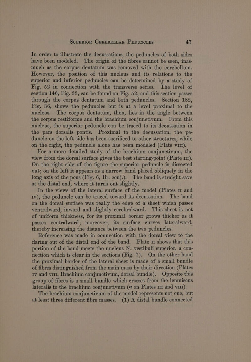 In order to illustrate the decussations, the peduncles of both sides have been modeled. ‘The origin of the fibres cannot be seen, inas- much as the corpus dentatum was removed with the cerebellum. However, the position of this nucleus and its relations to the superior and inferior peduncles can be determined by a study of Fig. 52 in connection with the transverse series. ‘The level of section 146, Fig. 33, can be found on Fig. 52, and this section passes through the corpus dentatum and both peduncles. Section 182, Fig. 36, shows the peduncles but is at a level proximal to the nucleus. The corpus dentatum, then, lies in the angle between the corpus restiforme and the brachium conjunctivum. From this nucleus, the superior peduncle can be traced to its decussation in the pars dorsalis pontis. Proximal to the decussation, the pe- duncle on the left side has been sacrificed to other structures, while on the right, the peduncle alone has been modeled (Plate vit). For a more detailed study of the brachium conjunctivum, the view from the dorsal surface gives the best starting-point (Plate mz). On the right side of the figure the superior peduncle is dissected out; on the left it appears as a narrow band placed obliquely in the long axis of the pons (Fig. 6, Br. conj.). The band is straight save at the distal end, where it turns out slightly. In the views of the lateral surface of the model (Plates 1m and Iv), the peduncle can be traced toward its decussation. The band on the dorsal surface was really the edge of a sheet which passes ventralward, inward and slightly cerebralward. This sheet is not of uniform thickness, for its proximal border grows thicker as it passes ventralward; moreover, its surface curves lateralward, thereby increasing the distance between the two peduncles. Reference was made in connection with the dorsal view to the flaring out of the distal end of the band. Plate 1 shows that this portion of the band meets the nucleus N. vestibuli superior, a con- nection which is clear in the sections (Fig. 7). On the other hand the proximal border of the lateral sheet is made of a small bundle of fibres distinguished from the main mass by their direction (Plates rv and vi, Brachium conjunctivum, dorsal bundle). Opposite this group of fibres is a small bundle which crosses from the lemniscus lateralis to the brachium conjunctivum (@ on Plates mz and vu). The brachium conjunctivum of the model represents not one, but at least three different fibre masses. (1) A distal bundle connected