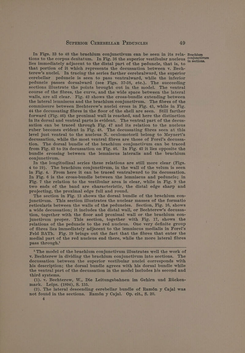 In Figs. 33 to 48 the brachium conjunctivum can be seen in its rela- tions to the corpus dentatum. In Fig. 36 the superior vestibular nucleus lies immediately adjacent to the distal part of the peduncle, that is, to that portion of it which represents the decussation between v. Bech- terew’s nuclei. In tracing the series farther cerebralward, the superior cerebellar peduncle is seen to pass ventralward, while the inferior peduncle passes dorsalward (see Figs. 37-38, etec.). The succeeding sections illustrate the points brought out in the model. The ventral course of the fibres, the curve, and the wide space between the lateral walls, are all clear. Fig. 42 shows the cross-bundle extending between the lateral lemniscus and the brachium conjunctivum. The fibres of the commissure between Bechterew’s nuclei cross in Fig. 43, while in Fig. 44 the decussating fibres in the floor of the shell are seen. Still farther forward (Fig. 46) the proximal wall is reached, and here the distinction in its dorsal and ventral parts is evident. The ventral part of the decus- sation can be traced through Fig. 47 and its relation to the nucleus ruber becomes evident in Fig. 48. The decussating fibres seen at this level just ventral to the nucleus N. oculomotorii belong to Meynert’s decussation, while the most ventral fibres are those of Forel’s decussa- tion. The dorsal bundle of the brachium conjunctivum can be traced from Fig. 42 to its decussation on Fig. 46. In Fig. 42 it lies opposite the bundle crossing between the lemniscus lateralis and the brachium conjunctivum. In the longitudinal series these relations are still more clear (Figs. 4 to19). The brachium conjunctivum, in the wall of the velum is seen in Fig. 4. From here it can be traced ventralward to its decussation. In Fig. 6 is the cross-bundle between the lemniscus and peduncle; in Fig. 7 the relation to the vestibular area is clear, while in Fig. 9 the two ends of the band are characteristic, the distal edge sharp and projecting, the proximal edge full and round. The section in Fig. 13 shows the dorsal bundle of the brachium con- junctivum. This section illustrates the nuclear masses of the formatio reticularis between the walls of the peduncles. Section, Fig. 16, shows a wide decussation; it includes the distal wall, or Bechterew’s decussa- tion, together with the floor and proximal wall or the brachium con- junctivum proper. This section, together with Fig. 17, shows the relations of the peduncle to the red nucleus. One very definite group of fibres lies immediately adjacent to the lemniscus medialis in Forel’s Feld BATh. Fig. 19 brings out the fact that the fibres that enter the medial part of the red nucleus end there, while the more lateral fibres pass through.* y. Bechterew in dividing the brachium conjunctivum into sections. The decussation between the superior vestibular nuclei corresponds with his description; the dorsal bundle agrees with his dorsal bundle while the ventral part of the decussation in the model includes his second and third systems. (1). v. Bechterew, W., Die Leitungsbahnen im Gehirn und Riicken- mark. Leipz. (1894), S. 135. (2). The lateral descending cerebellar bundle of Ramén y Cajal was not found in the sections. Ramén y Cajal. Op. cit., S. 20. t Brachium conjunctivum in sections.