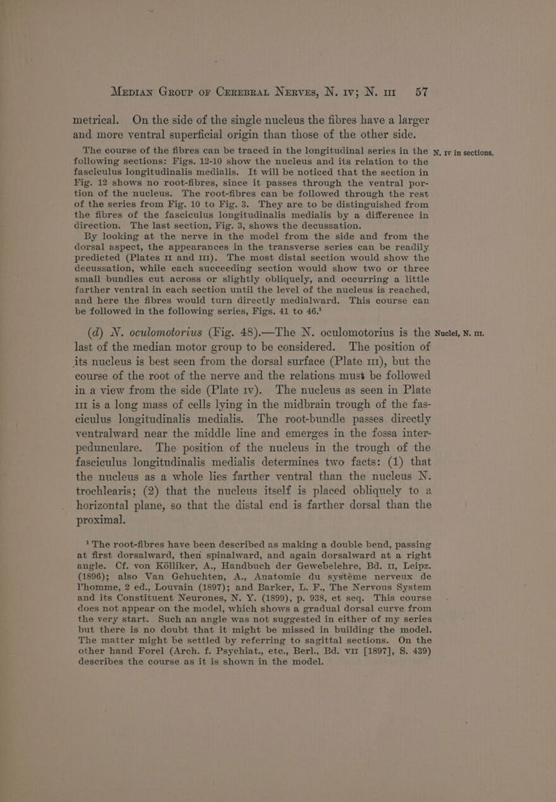 metrical. On the side of the single nucleus the fibres have a larger and more ventral superficial origin than those of the other side. The course of the fibres can be traced in the longitudinal series in the following sections: Figs. 12-10 show the nucieus and its relation to the fasciculus longitudinalis medialis. It will be noticed that the section in Fig. 12 shows no root-fibres, since it passes through the ventral por- tion of the nucleus. The root-fibres can be followed through the rest of the series from Fig. 10 to Fig. 3. They are to be distinguished from the fibres of the fasciculus longitudinalis medialis by a difference in direction. The last section, Fig. 3, shows the decussation. By looking at the nerve in the model from the side and from the dorsal aspect, the appearances in the transverse series can be readily predicted (Plates 1 and 111). The most distal section would show the decussation, while each succeeding section would show two or three small bundles cut across or slightly obliquely, and occurring a little farther ventral in each section until the level of the nucleus is reached, and here the fibres would turn directly medialward. This course can be followed in the following series, Figs. 41 to 46.1 last of the median motor group to be considered. The position of its nucleus is best seen from the dorsal surface (Plate m1), but the course of the root of the nerve and the relations must be followed in a view from the side (Plate 1v). The nucleus as seen in Plate mt is a long mass of cells lying in the midbrain trough of the fas- ciculus longitudinalis medialis. The root-bundle passes directly ventralward near the middle line and emerges in the fossa inter- pedunculare. The position of the nucleus in the trough of the fasciculus longitudinalis medialis determines two facts: (1) that the nucleus as a whole lies farther ventral than the nucleus N. trochlearis; (2) that the nucleus itself is placed obliquely to a horizontal plane, so that the distal end is farther dorsal than the proximal. 1 The root-fibres have been described as making a double bend, passing at first dorsalward, then spinalward, and again dorsalward at a right angle. Cf. von K6lliker, A., Handbuch der Gewebelehre, Bd. u, Leipz. (1896); also Van Gehuchten, A., Anatomie du systéme nerveux de VPhomme, 2 ed., Louvain (1897); and Barker, L. F., The Nervous System and its Constituent Neurones, N. Y. (1899), p. 938, et seq. This course does not appear on the model, which shows a gradual dorsal curve from the very start. Such an angle was not suggested in either of my series but there is no doubt that it might be missed in building the model. The matter might be settled by referring to sagittal sections. On the other hand Forel (Arch. f. Psychiat., etc., Berl., Bd. vi [1897], S. 439) describes the course as it is shown in the model. N. tv in sections,