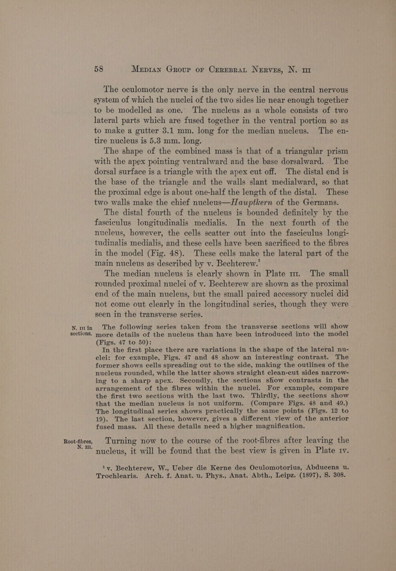 sections, Root-fibres, N., Il. 58 Mezpian Group or Creresrat Nerves, N. m The oculomotor nerve is the only nerve in the central nervous system of which the nuclei of the two sides lie near enough together to be modelled as one. The nucleus as a whole consists of two lateral parts which are fused together in the ventral portion so as to make a gutter 3.1 mm. long for the median nucleus. The en- tire nucleus is 5.3 mm. long. The shape of the combined mass is that of a triangular prism with the apex pointing ventralward and the base dorsalward. The dorsal surface is a triangle with the apex cut off. The distal end is the base of the triangle and the walls slant medialward, so that the proximal edge is about one-half the length of the distal. These two walls make the chief nucleus—Hauptkern of the Germans. The distal fourth of the nucleus is bounded definitely by the fasciculus longitudinalis medialis. In the next fourth of the nucleus, however, the cells scatter out into the fasciculus longi- tudinalis medialis, and these cells have been sacrificed to the fibres in the model (Fig. 48). These cells make the lateral part of the main nucleus as described by v. Bechterew.’ The median nucleus is clearly shown in Plate m. The small rounded proximal nuclei of v. Bechterew are shown as the proximal end of the main nucleus, but the small paired accessory nuclei did not come out clearly in the longitudinal series, though they were | seen in the transverse series. more details of the nucleus than have been introduced into the model (Figs. 47 to 50): In the first place there are variations in the shape of the lateral nu- clei: for example, Figs. 47 and 48 show an interesting contrast. The former shows cells spreading out to the side, making the outlines of the nucleus rounded, while the latter shows straight clean-cut sides narrow- ing to a sharp apex. Secondly, the sections show contrasts in the arrangement of the fibres within the nuclei. For example, compare the first two sections with the last two. Thirdly, the sections show that the median nucleus is not uniform. (Compare Figs. 48 and 49.) The longitudinal series shows practically the same points (Figs. 12 to 19). The last section, however, gives a different view of the anterior fused mass. All these details need a higher magnification. Turning now to the course of the root-fibres after leaving the nucleus, it will be found that the best view is given in Plate tv. 1vy, Bechterew, W., Ueber die Kerne des Oculomotorius, Abducens u. Trochlearis. Arch. f. Anat. u. Phys., Anat. Abth., Leipz. (1897), S. 308.