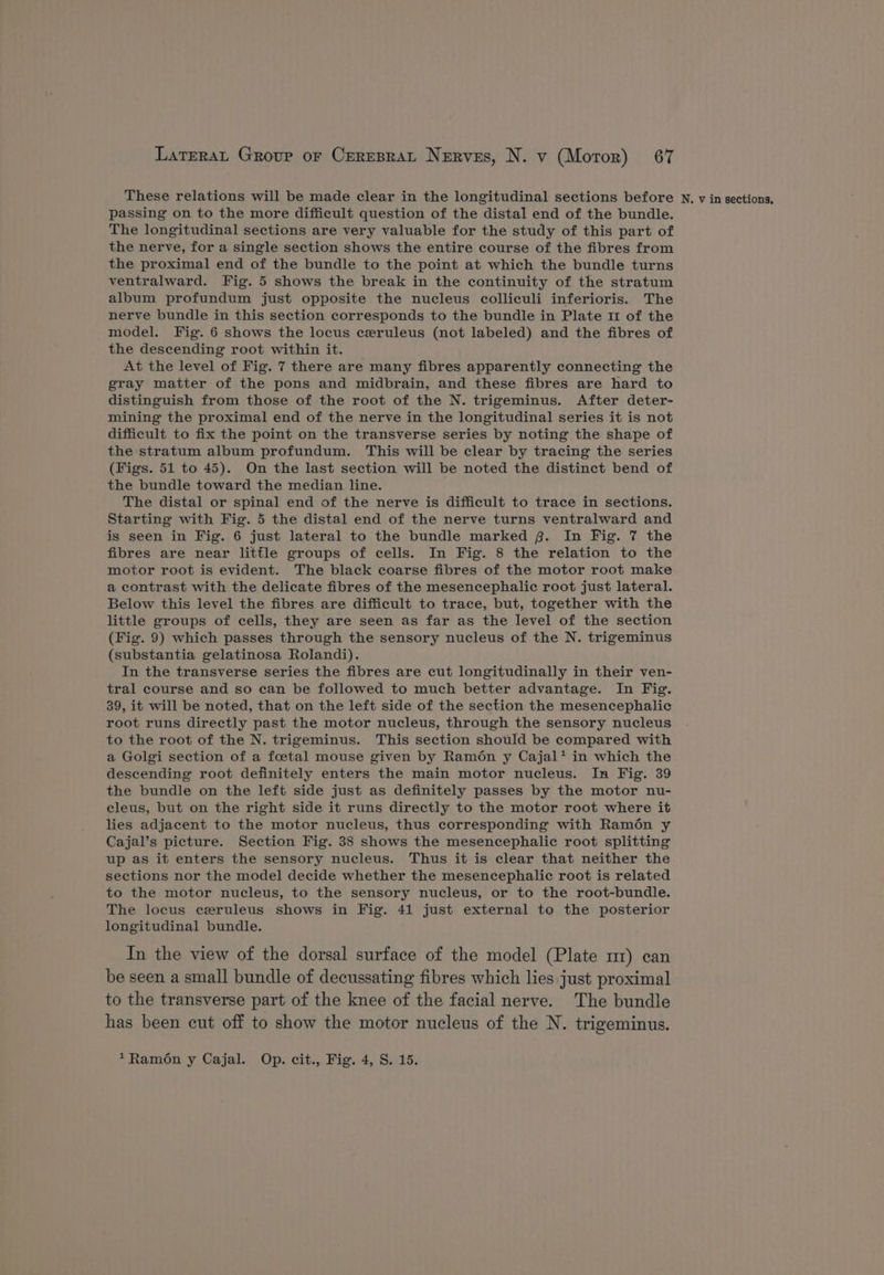 These relations will be made clear in the longitudinal sections before N, v in sections, passing on to the more difficult question of the distal end of the bundle. The longitudinal sections are very valuable for the study of this part of the nerve, for a single section shows the entire course of the fibres from the proximal end of the bundle to the point at which the bundle turns ventralward. Fig. 5 shows the break in the continuity of the stratum album profundum just opposite the nucleus colliculi inferioris. The nerve bundle in this section corresponds to the bundle in Plate 11 of the model. Fig. 6 shows the locus czruleus (not labeled) and the fibres of the descending root within it. At the level of Fig. 7 there are many fibres apparently connecting the gray matter of the pons and midbrain, and these fibres are hard to distinguish from those of the root of the N. trigeminus. After deter- mining the proximal end of the nerve in the longitudinal series it is not difficult to fix the point on the transverse series by noting the shape of the stratum album profundum. This will be clear by tracing the series (Figs. 51 to 45). On the last section will be noted the distinct bend of the bundle toward the median line. The distal or spinal end of the nerve is difficult to trace in sections. Starting with Fig. 5 the distal end of the nerve turns ventralward and is seen in Fig. 6 just lateral to the bundle marked 8. In Fig. 7 the fibres are near little groups of cells. In Fig. 8 the relation to the motor root is evident. The black coarse fibres of the motor root make a contrast with the delicate fibres of the mesencephalic root just lateral. Below this level the fibres are difficult to trace, but, together with the little groups of cells, they are seen as far as the level of the section (Fig. 9) which passes through the sensory nucleus of the N. trigeminus (substantia gelatinosa Rolandi). In the transverse series the fibres are cut longitudinally in their ven- tral course and so can be followed to much better advantage. In Fig. 39, it will be noted, that on the left side of the section the mesencephalic root runs directly past the motor nucleus, through the sensory nucleus to the root of the N. trigeminus. This section should be compared with a Golgi section of a foetal mouse given by Ram6én y Cajal* in which the descending root definitely enters the main motor nucleus. In Fig. 39 the bundle on the left side just as definitely passes by the motor nu- cleus, but on the right side it runs directly to the motor root where it lies adjacent to the motor nucleus, thus corresponding with Ramon y Cajal’s picture. Section Fig. 38 shows the mesencephalic root splitting up as it enters the sensory nucleus. Thus it is clear that neither the sections nor the model decide whether the mesencephalic root is related to the motor nucleus, to the sensory nucleus, or to the root-bundle. The locus czruleus shows in Fig. 41 just external to the posterior longitudinal bundle. In the view of the dorsal surface of the model (Plate mr) can be seen a small bundle of decussating fibres which lies just proximal to the transverse part of the knee of the facial nerve. The bundle has been cut off to show the motor nucleus of the N. trigeminus. *xRamon y Cajal. Op. cit., Fig. 4, S. 15.