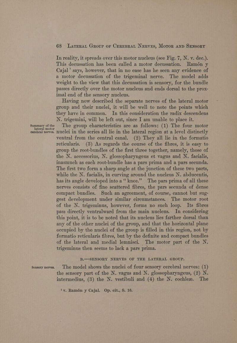 Summary of the lateral motor cerebral nerves. Sensory nerves, 68 Larrrat Group or CereBraL Nerves, Motor anp Sensory In reality, it spreads over this motor nucleus (see Fig. 7, N. v. dec.). This decussation has been called a motor decussation. Ramén y Cajal * says, however, that in no case has he seen any evidence of a motor decussation of the trigeminal nerve. The model adds weight to the view that this decussation is sensory, for the bundle passes directly over the motor nucleus and ends dorsal to the prox- imal end of the sensory nucleus. Having now described the separate nerves of the lateral motor group and their nuclei, it will be well to note the points which they have in common. In this consideration the radix descendens N. trigemini, will be left out, since I am unable to place it. The group characteristics are as follows: (1) The four motor nuclei in the series all lie in the lateral region at a level distinctly ventral from the central canal. (2) They all lie in the formatio reticularis. (3) As regards the course of the fibres, it is easy to group the root-bundles of the first three together, namely, those of the N. accessorius, N. glossopharyngeus et vagus and N. facialis, inasmuch as each root-bundle has a pars prima and a pars secunda. The first two form a sharp angle at the junction of these two parts, while the N. facialis, in curving around the nucleus N. abducentis, has its angle developed into a “‘ knee.” The pars prima of all these nerves consists of fine scattered fibres, the pars secunda of dense » compact bundles. Such an agreement, of course, cannot but sug- gest development under similar circumstances. The motor root of the N. trigeminus, however, forms no such loop. Its fibres pass directly ventralward from the main nucleus. In considering this point, it is to be noted that its nucleus lies farther dorsal than any of the other nuclei of the group, and that the horizontal plane occupied by the nuclei of the group is filled in this region, not by formatio reticularis fibres, but by the definite and compact bundles of the lateral and medial lemnisci. The motor part of the N. trigeminus then seems to lack a pars prima. B.—SENSORY NERVES OF THE LATERAL GROUP. The model shows the nuclei of four sensory cerebral nerves: (1) the sensory part of the N. vagus and N. glossopharyngeus, (2) N. intermedius, (3) the N. vestibuli and (4) the N. cochlee. The