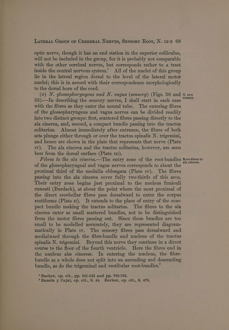 optic nerve, though it has an end station in the superior colliculus, will not be included in the group, for it is probably not comparable with the other cerebral nerves, but corresponds rather to a tract inside the central nervous system.’ All of the nuclei of this group lie in the lateral region dorsal to the level of the lateral motor nuclei; this is in accord with their correspondence morphologically to the dorsal horn of the cord. (a) N. glossopharyngeus and N. vagus (sensory) (Figs. 30 and 33).—In describing the sensory nerves, I shall start in each case with the fibres as they enter the neural tube. The entering fibres of the glossopharyngeus and vagus nerves can be divided readily into two distinct groups: first, scattered fibres passing directly to the ala cinerea, and, second, a compact bundle passing into the tractus solitarius. Almost immediately after entrance, the fibres of both sets plunge either through or over the tractus spinalis N. trigemini, and hence are shown in the plate that represents that nerve (Plate tv). The ala cinerea and the tractus solitarius, however, are seen best from the dorsal surface (Plate m1). Fibres to the ala cinerea.—The entry zone of the root-bundles of the glossopharyngeal and vagus nerves corresponds to about the proximal third of the medulla oblongata (Plate tv). The fibres passing into the ala cinerea cover fully two-thirds of this area. Their entry zone begins just proximal to the nucleus funiculi cuneati (Burdach), at about the point where the most proximal of the direct cerebellar fibres pass dorsalward to enter the corpus restiforme (Plate m). It extends to the place of entry of the com- pact bundle making the tractus solitarius. The fibres to the ala cinerea enter as small scattered bundles, not to be distinguished from the motor fibres passing out. Since these bundles are too small to be modelled accurately, they are represented diagram- matically in Plate tv. The sensory fibres pass dorsalward and medialward through the fibre-bundle and nucleus of the tractus spinalis N. trigemini. Beyond this nerve they continue in a direct course to the floor of the fourth ventricle. Here the fibres end in the nucleus ale cinerez. In entering the nucleus, the fibre- bundle as a whole does not split into an ascending and descending bundle, as do the trigeminal and vestibular root-bundles.’ 1 Barker, op. cit., pp. 541-543 and pp. 782-783. *Ramo6n y Cajal, op. cit., S. 44. Barker, op. cit., S. 479. N. Ix-x sensory, Root-fibres to ala cinerea.