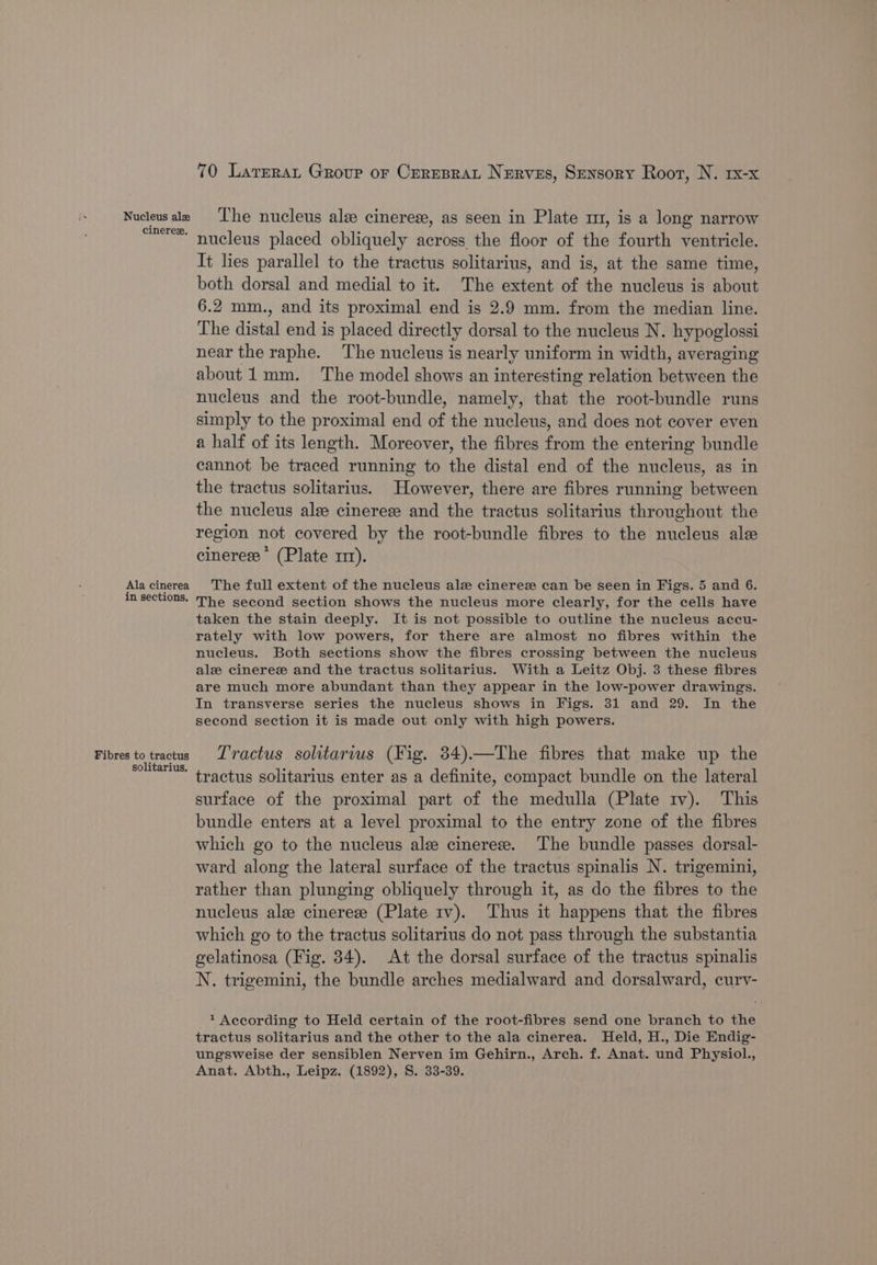 Nucleus ale cinerex. Ala cinerea in sections. Fibres to tractus solitarius. 70 Larrrat Group or Cerrsrat Nerves, Sensory Root, N. rx-x The nucleus alee cinerese, as seen in Plate m, is a long narrow nucleus placed obliquely across the floor of the fourth ventricle. It lies parallel to the tractus solitarius, and is, at the same time, both dorsal and medial to it. The extent of the nucleus is about 6.2 mm., and its proximal end is 2.9 mm. from the median line. The distal end is placed directly dorsal to the nucleus N. hypoglossi near the raphe. The nucleus is nearly uniform in width, averaging about 1mm. The model shows an interesting relation between the nucleus and the root-bundle, namely, that the root-bundle runs simply to the proximal end of the nucleus, and does not cover even a half of its length. Moreover, the fibres from the entering bundle cannot be traced running to the distal end of the nucleus, as in the tractus solitarius. However, there are fibres running between the nucleus alee cinerese and the tractus solitarius throughout the region not covered by the root-bundle fibres to the nucleus ale cinerese * (Plate m1). The full extent of the nucleus ale cinerez can be seen in Figs. 5 and 6. The second section shows the nucleus more clearly, for the cells have taken the stain deeply. It is not possible to outline the nucleus accu- rately with low powers, for there are almost no fibres within the nucleus. Both sections show the fibres crossing between the nucleus ale cineres and the tractus solitarius. With a Leitz Obj. 3 these fibres are much more abundant than they appear in the low-power drawings. In transverse series the nucleus shows in Figs. 31 and 29. In the second section it is made out only with high powers. Tractus solitarius (Fig. 34).—The fibres that make up the tractus solitarius enter as a definite, compact bundle on the lateral surface of the proximal part of the medulla (Plate 1v). This bundle enters at a level proximal to the entry zone of the fibres which go to the nucleus ale cinereze. The bundle passes dorsal- ward along the lateral surface of the tractus spinalis N. trigemini, rather than plunging obliquely through it, as do the fibres to the nucleus ale cinerez (Plate 1v). Thus it happens that the fibres which go to the tractus solitarius do not pass through the substantia gelatinosa (Fig. 34). At the dorsal surface of the tractus spinalis N. trigemini, the bundle arches medialward and dorsalward, curv- 1 According to Held certain of the root-fibres send one branch to the tractus solitarius and the other to the ala cinerea. Held, H., Die Endig- ungsweise der sensiblen Nerven im Gehirn., Arch. f. Anat. und Physiol., Anat. Abth., Leipz. (1892), S. 33-39.