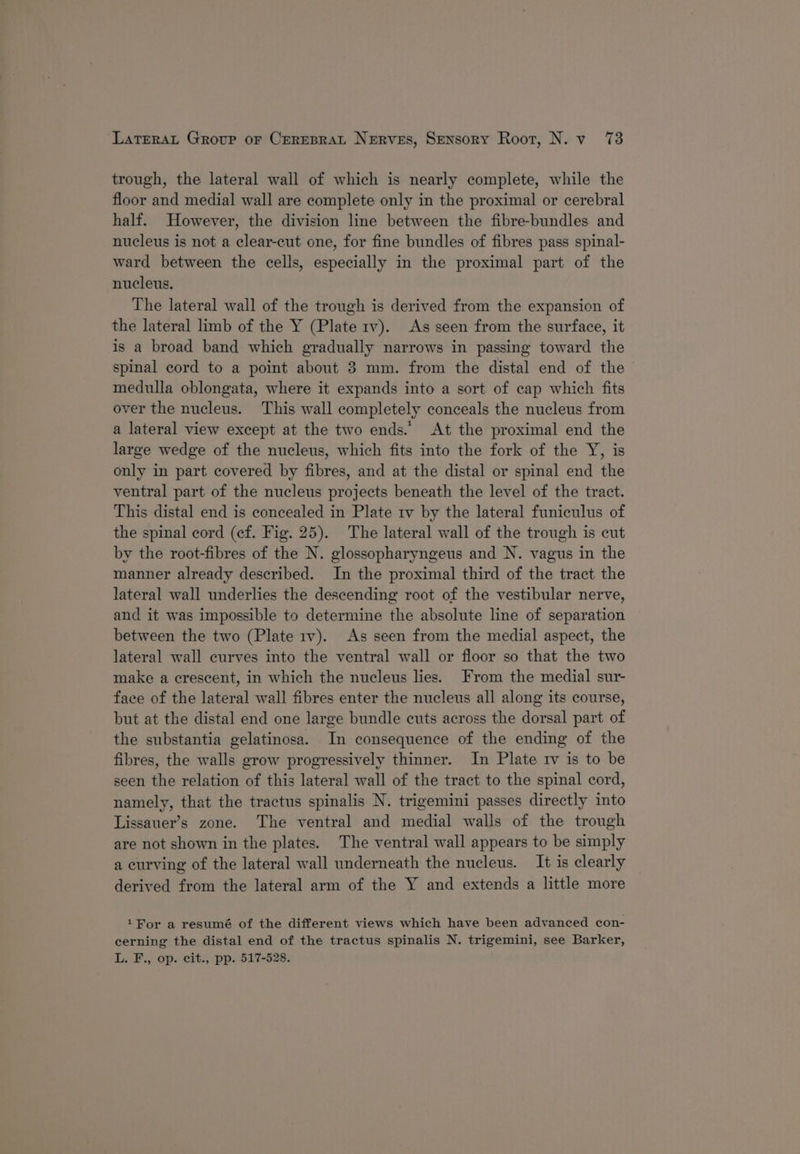 trough, the lateral wall of which is nearly complete, while the floor and medial wall are complete only in the proximal or cerebral half. However, the division line between the fibre-bundles and nucleus is not a clear-cut one, for fine bundles of fibres pass spinal- ward between the cells, especially in the proximal part of the nucleus. The lateral wall of the trough is derived from the expansion of the lateral limb of the Y (Plate rv). As seen from the surface, it is a broad band which gradually narrows in passing toward the spinal cord to a point about 3 mm. from the distal end of the medulla oblongata, where it expands into a sort of cap which fits over the nucleus. This wall completely conceals the nucleus from a lateral view except at the two ends.’ At the proximal end the large wedge of the nucleus, which fits into the fork of the Y, is only in part covered by fibres, and at the distal or spinal end the ventral part of the nucleus projects beneath the level of the tract. This distal end is concealed in Plate 1v by the lateral funiculus of the spinal cord (ef. Fig. 25). The lateral wall of the trough is cut by the root-fibres of the N. glossopharyngeus and N. vagus in the manner already described. In the proximal third of the tract the lateral wall underlies the descending root of the vestibular nerve, and it was impossible to determine the absolute line of separation between the two (Plate rv). As seen from the medial aspect, the lateral wall curves into the ventral wall or floor so that the two make a crescent, in which the nucleus lies. From the medial sur- face of the lateral wall fibres enter the nucleus all along its course, but at the distal end one large bundle cuts across the dorsal part of the substantia gelatinosa. In consequence of the ending of the fibres, the walls grow progressively thinner. In Plate rv is to be seen the relation of this lateral wall of the tract to the spinal cord, namely, that the tractus spinalis N. trigemini passes directly into Lissauer’s zone. The ventral and medial walls of the trough are not shown in the plates. The ventral wall appears to be simply a curving of the lateral wall underneath the nucleus. It is clearly derived from the lateral arm of the Y and extends a little more 1 For a resumé of the different views which have been advanced con- cerning the distal end of the tractus spinalis N. trigemini, see Barker, L. F., op. cit., pp. 517-528.