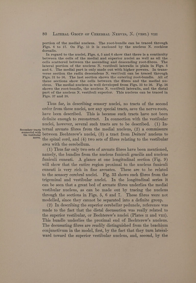Secondary tracts connected with the vestibular nerve. 80 Larrerat Group or Crreprat Nerves, N. (VEstT.) vor portion of the medial nucleus. The root-bundle can be traced through Figs. 6 to 17. On Fig. 13 it is enclosed by the nucleus N. cochlez dorsalis. In regard to the nuclei, Figs. 4, 5 and 6 show that there is a continuity between the cells of the medial and superior nuclei as well as all the . cells scattered between the ascending and descending root-fibres. The lateral portion of the nucleus N. vestibuli lateralis is plain in Figs. 5 and 6. The medial part is only made out with higher powers. In trans- verse section the radix descendens N. vestibuli can be traced through Figs. 31 to 36. The last section shows the entering root-bundle. All of these sections show the cells between the fibres and the medial nu- cleus. The medial nucleus is well developed from Figs. 33 to 36. Fig. 36 shows the root-bundle, the nucleus N. vestibuli lateralis, and the distal part of the nucleus N. vestibuli superior. This nucleus can be traced in Figs. 37 and 38. Thus far, in describing sensory nuclei, no tracts of the second order from these nuclei, nor any special tracts, save the nerve-roots, have been described. This is because such tracts have not been definite enough to reconstruct. In connection with the vestibular nuclei, however, several such tracts are to be described. (1) In- ternal arcuate fibres from the medial nucleus, (2) a commissure between Bechterew’s nuclei, (3) a tract from Deiters’ nucleus to the spinal cord, and (4) two sets of fibres relating to the vestibular area with the cerebellum. (1) Thus far only two sets of arcuate fibres have been mentioned, namely, the bundles from the nucleus funiculi gracilis and nucleus funiculi cuneati. A glance at one longitudinal section (Fig. 9) will show that the entire region proximal to the nucleus funiculi cuneati is very rich in fine arcuates. These are to be related to the sensory cerebral nuclei. Fig. 33 shows such fibres from the trigeminal and vestibular nuclei. In the longitudinal series it can be seen that a great bed of arcuate fibres underlies the medial vestibular nucleus, as can be made out by tracing the nucleus through the sections in Figs. 5, 6 and 7. These fibres were not modelled, since they cannot be separated into a definite group. (2) In describing the superior cerebellar peduncle, reference was made to the fact that the distal decussation was really related to the superior vestibular, or Bechterew’s nuclei (Plates 1 and virt). This bundle underlies the proximal end of Bechterew’s nucleus. | The decussating fibres are readily distinguished from the brachium conjunctivum in the model, first, by the fact that they turn lateral- ward toward the superior vestibular nucleus, and, second, by the