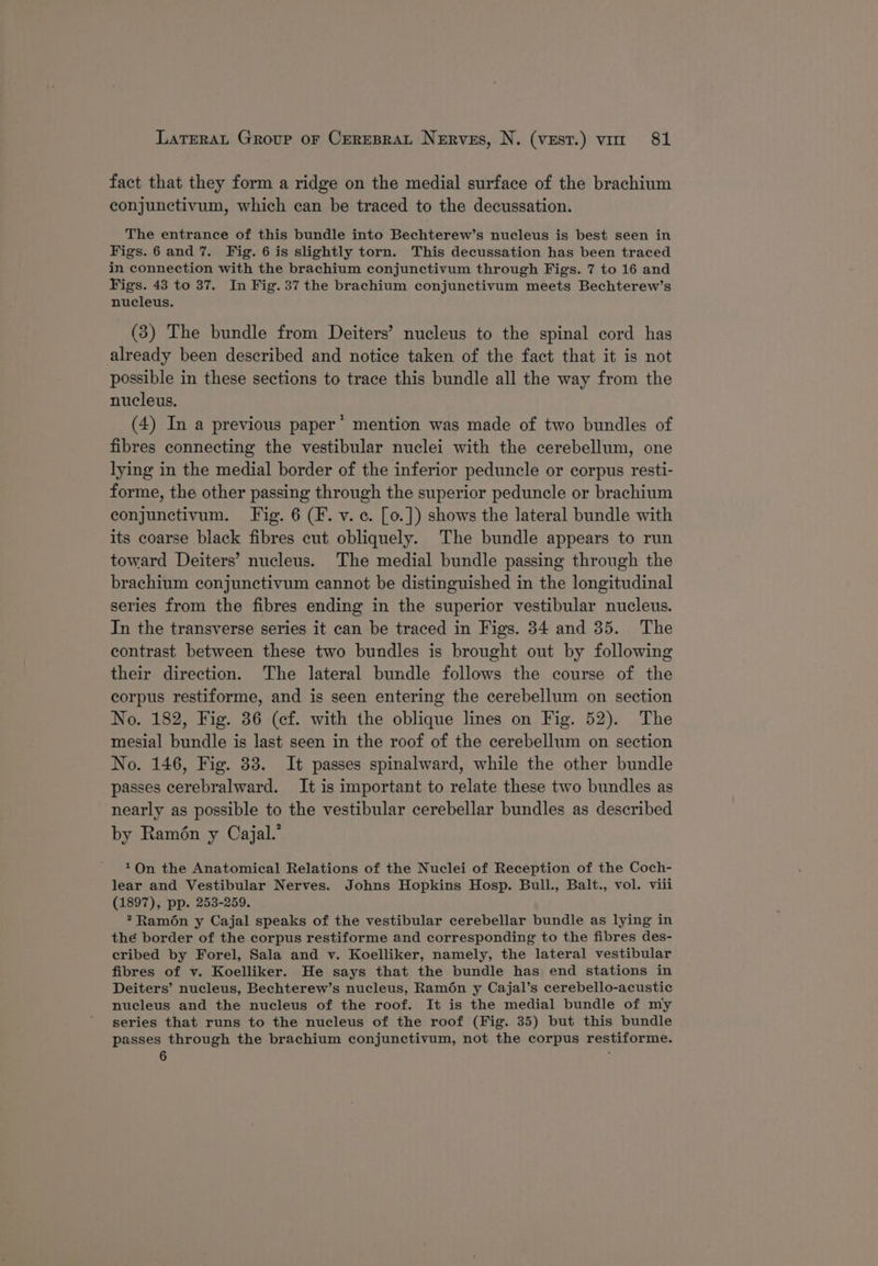fact that they form a ridge on the medial surface of the brachium conjunctivum, which can be traced to the decussation. The entrance of this bundle into Bechterew’s nucleus is best seen in Figs.6 and 7. Fig. 6 is slightly torn. This decussation has been traced in connection with the brachium conjunctivum through Figs. 7 to 16 and Figs. 43 to 37. In Fig. 37 the brachium conjunctivum meets Bechterew’s nucleus. (3) The bundle from Deiters’ nucleus to the spinal cord has already been described and notice taken of the fact that it is not possible in these sections to trace this bundle all the way from the nucleus. (4) In a previous paper’ mention was made of two bundles of fibres connecting the vestibular nuclei with the cerebellum, one lying in the medial border of the inferior peduncle or corpus resti- forme, the other passing through the superior peduncle or brachium conjunctivum. Fig. 6 (F. v. ¢. [o.]) shows the lateral bundle with its coarse black fibres cut obliquely. The bundle appears to run toward Deiters’ nucleus. The medial bundle passing through the brachium conjunctivum cannot be distinguished in the longitudinal series from the fibres ending in the superior vestibular nucleus. In the transverse series it can be traced in Figs. 34 and 35. The contrast between these two bundles is brought out by following their direction. The lateral bundle follows the course of the corpus restiforme, and is seen entering the cerebellum on section No. 182, Fig. 36 (ef. with the oblique lines on Fig. 52). The mesial bundle is last seen in the roof of the cerebellum on section No. 146, Fig. 33. It passes spinalward, while the other bundle passes cerebralward. It is important to relate these two bundles as nearly as possible to the vestibular cerebellar bundles as described by Ramén y Cajal.’ On the Anatomical Relations of the Nuclei of Reception of the Coch- lear and Vestibular Nerves. Johns Hopkins Hosp. Bull., Balt., vol. viii (1897), pp. 253-259. Ramon y Cajal speaks of the vestibular cerebellar bundle as lying in the border of the corpus restiforme and corresponding to the fibres des- eribed by Forel, Sala and v. Koelliker, namely, the lateral vestibular fibres of v. Koelliker. He says that the bundle has end stations in Deiters’ nucleus, Bechterew’s nucleus, Ram6én y Cajal’s cerebello-acustic nucleus and the nucleus of the roof. It is the medial bundle of my series that runs to the nucleus of the roof (Fig. 35) but this bundle passes through the brachium conjunctivum, not the corpus restiforme. 6 -