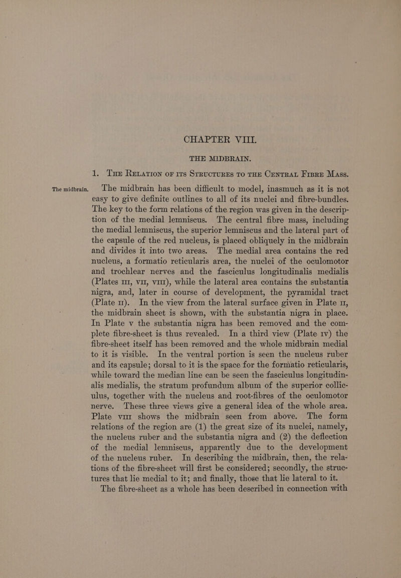 The midbrain. CHAPTER VIII. THE MIDBRAIN. The midbrain has been difficult to model, inasmuch as it is not easy to give definite outlines to all of its nuclei and fibre-bundles. The key to the form relations of the region was given in the descrip- tion of the medial lemniscus. The central fibre mass, including the medial lemniscus, the superior lemniscus and the lateral part of the capsule of the red nucleus, is placed obliquely in the midbrain and divides it into two areas. The medial area contains the red nucleus, a formatio reticularis area, the nuclei of the oculomotor and trochlear nerves and the fasciculus longitudinalis medialis (Plates m1, vit, vit), while the lateral area contains the substantia nigra, and, later in course of development, the pyramidal tract (Plate 11). In the view from the lateral surface given in Plate n, the midbrain sheet is shown, with the substantia nigra in place. In Plate v the substantia nigra has been removed and the com- plete fibre-sheet is thus revealed. In a third view (Plate 1v) the fibre-sheet itself has been removed and the whole midbrain medial to it is visible. In the ventral portion is seen the nucleus ruber and its capsule; dorsal to it is the space for the formatio reticularis, while toward the median line can be seen the fasciculus longitudin- alis medialis, the stratum profundum album of the superior collic- ulus, together with the nucleus and root-fibres of the oculomotor nerve. These three views give a general idea of the whole area. Plate vir shows the midbrain seen from above. The form relations of the region are (1) the great size of its nuclei, namely, the nucleus ruber and the substantia nigra and (2) the deflection of the medial lemniscus, apparently due to the development of the nucleus ruber. In describing the midbrain, then, the rela- tions of the fibre-sheet will first be considered; secondly, the struc- tures that lie medial to it; and finally, those that lie lateral to it. The fibre-sheet as a whole has been described in connection with