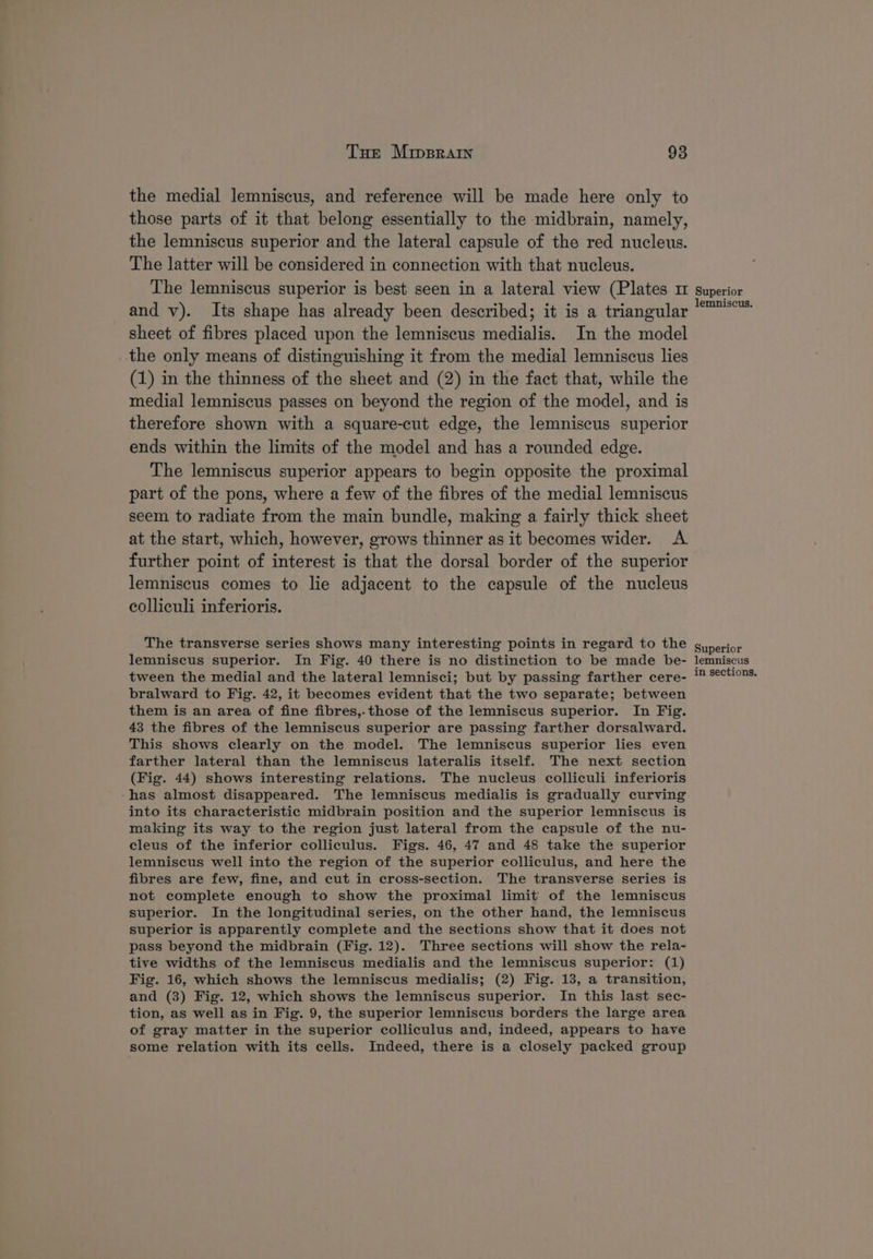the medial lemniscus, and reference will be made here only to those parts of it that belong essentially to the midbrain, namely, the lemniscus superior and the lateral capsule of the red nucleus. The latter will be considered in connection with that nucleus. The lemniscus superior is best seen in a lateral view (Plates m and v). Its shape has already been described; it is a triangular sheet of fibres placed upon the lemniscus medialis. In the model the only means of distinguishing it from the medial lemniscus lies (1) in the thinness of the sheet and (2) in the fact that, while the medial lemniscus passes on beyond the region of the model, and is therefore shown with a square-cut edge, the lemniscus superior ends within the limits of the model and has a rounded edge. The lemniscus superior appears to begin opposite the proximal part of the pons, where a few of the fibres of the medial lemniscus seem to radiate from the main bundle, making a fairly thick sheet at the start, which, however, grows thinner as it becomes wider. A further point of interest is that the dorsal border of the superior lemniscus comes to lie adjacent to the capsule of the nucleus colliculi inferioris. The transverse series shows many interesting points in regard to the lemniscus superior. In Fig. 40 there is no distinction to be made be- tween the medial and the lateral lemnisci; but by passing farther cere- bralward to Fig. 42, it becomes evident that the two separate; between them is an area of fine fibres,-those of the lemniscus superior. In Fig. 43 the fibres of the lemniscus superior are passing farther dorsalward. This shows clearly on the model. The lemniscus superior lies even farther lateral than the lemniscus lateralis itself. The next section (Fig. 44) shows interesting relations. The nucleus colliculi inferioris has almost disappeared. The lemniscus medialis is gradually curving into its characteristic midbrain position and the superior lemniscus is making its way to the region just lateral from the capsule of the nu- cleus of the inferior colliculus. Figs. 46, 47 and 48 take the superior lemniscus well into the region of the superior colliculus, and here the fibres are few, fine, and cut in cross-section. The transverse series is not complete enough to show the proximal limit of the lemniscus superior. In the longitudinal series, on the other hand, the lemniscus superior is apparently complete and the sections show that it does not pass beyond the midbrain (Fig. 12). Three sections will show the rela- tive widths of the lemniscus medialis and the lemniscus superior: (1) Fig. 16, which shows the lemniscus medialis; (2) Fig. 13, a transition, and (3) Fig. 12, which shows the lemniscus superior. In this last sec- tion, as well as in Fig. 9, the superior lemniscus borders the large area of gray matter in the superior colliculus and, indeed, appears to have some relation with its cells. Indeed, there is a closely packed group Superior lemniscus. Superior lemniscus