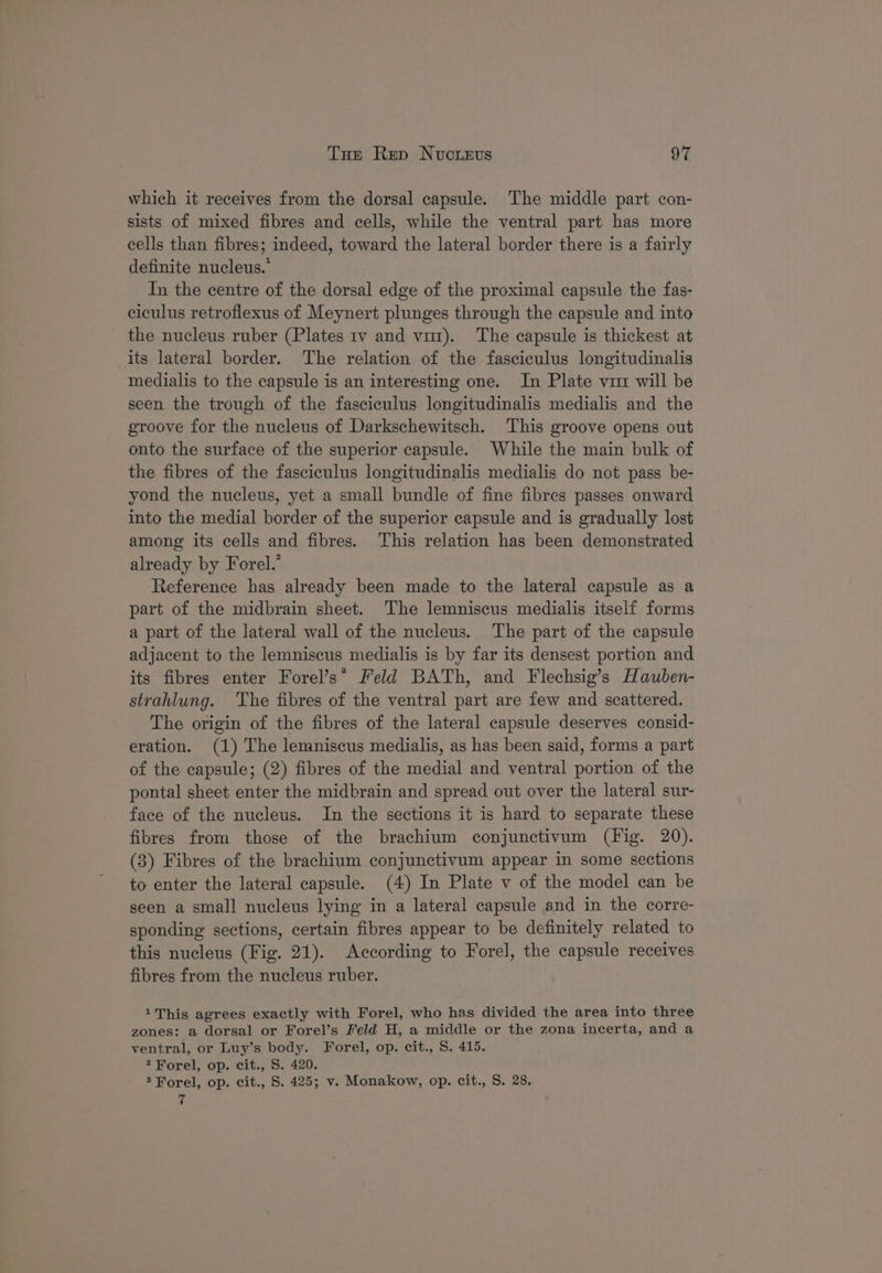 which it receives from the dorsal capsule. The middle part con- sists of mixed fibres and cells, while the ventral part has more cells than fibres; indeed, toward the lateral border there is a fairly definite nucleus.” In the centre of the dorsal edge of the proximal capsule the fas- ciculus retroflexus of Meynert plunges through the capsule and into the nucleus ruber (Plates 1v and vi). The capsule is thickest at its lateral border. The relation of the fasciculus longitudinalis medialis to the capsule is an interesting one. In Plate vu will be seen the trough of the fasciculus longitudinalis medialis and the groove for the nucleus of Darkschewitsch. This groove opens out onto the surface of the superior capsule. While the main bulk of the fibres of the fasciculus longitudinalis medialis do not pass be- yond the nucleus, yet a small bundle of fine fibres passes onward into the medial border of the superior capsule and is gradually lost among its cells and fibres. This relation has been demonstrated already by Forel.’ Reference has already been made to the lateral capsule as a part of the midbrain sheet. The lemniscus medialis itself forms a part of the lateral wall of the nucleus. The part of the capsule adjacent to the lemniscus medialis is by far its densest portion and its fibres enter Forel’s* Meld BATh, and Flechsig’s Hauben- strahlung. The fibres of the ventral part are few and scattered. The origin of the fibres of the lateral capsule deserves consid- eration. (1) The lemniscus medialis, as has been said, forms a part of the capsule; (2) fibres of the medial and ventral portion of the pontal sheet enter the midbrain and spread out over the lateral sur- face of the nucleus. In the sections it is hard to separate these fibres from those of the brachium conjunctivum (Fig. 20). (3) Fibres of the brachium conjunctivum appear in some sections to enter the lateral capsule. (4) In Plate v of the model can be seen a small nucleus lying in a lateral capsule and in the corre- sponding sections, certain fibres appear to be definitely related to this nucleus (Fig. 21). According to Forel, the capsule receives fibres from the nucleus ruber. 1This agrees exactly with Forel, who has divided the area into three zones: a dorsal or Forel’s Feld H, a middle or the zona incerta, and a ventral, or Luy’s body. Forel, op. cit., S. 415. 2 Forel, op. cit., S. 420. ® Forel, op. cit., S. 425; v. Monakow, op. cit., S. 28. 7