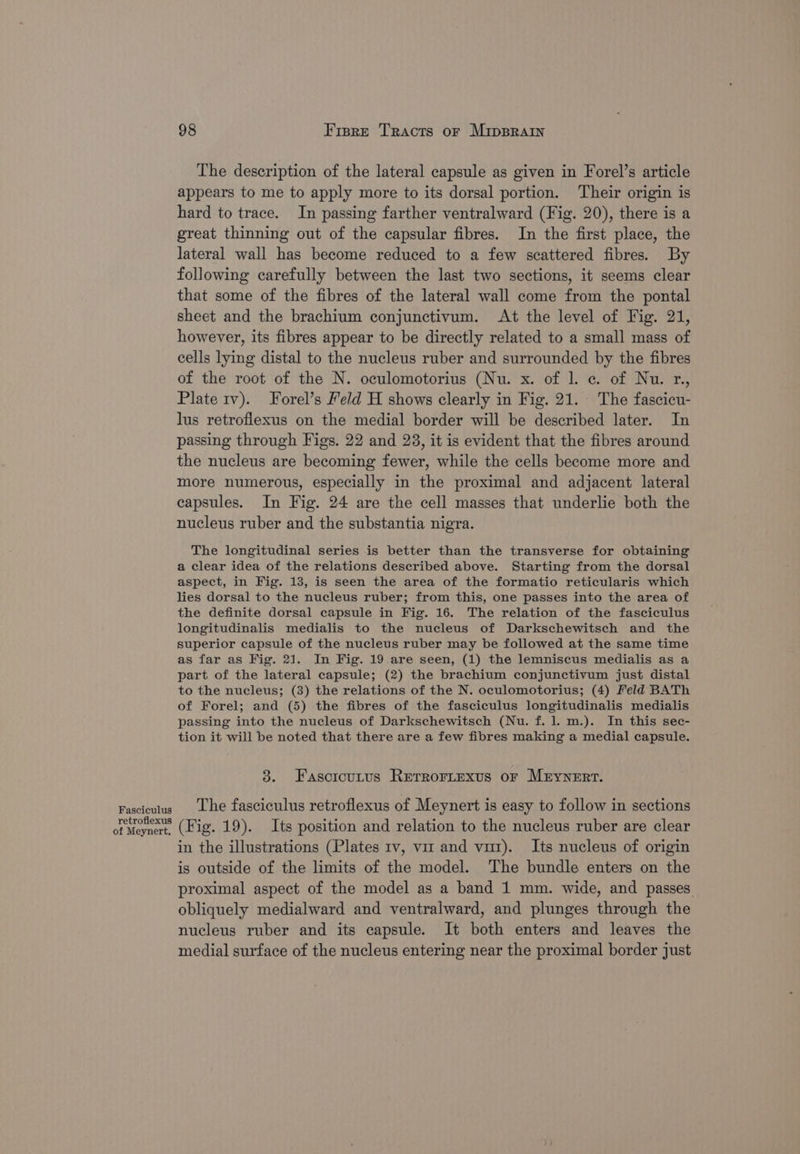 Fasciculus retroflexus of Meynert. 98 Frsre Tracts or Mipsrain The description of the lateral capsule as given in Forel’s article appears to me to apply more to its dorsal portion. Their origin is hard to trace. In passing farther ventralward (Fig. 20), there is a great thinning out of the capsular fibres. In the first place, the lateral wall has become reduced to a few scattered fibres. By following carefully between the last two sections, it seems clear that some of the fibres of the lateral wall come from the pontal sheet and the brachium conjunctivum. At the level of Fig. 21, however, its fibres appear to be directly related to a small mass of cells lying distal to the nucleus ruber and surrounded by the fibres of the root of the N. oculomotorius (Nu. x. of |. c. of Nu. r., Plate tv). Forel’s Feld H shows clearly in Fig. 21. The fascicu- lus retroflexus on the medial border will be described later. In passing through Figs. 22 and 23, it is evident that the fibres around the nucleus are becoming fewer, while the cells become more and more numerous, especially in the proximal and adjacent lateral capsules. In Fig. 24 are the cell masses that underlie both the nucleus ruber and the substantia nigra. The longitudinal series is better than the transverse for obtaining a clear idea of the relations described above. Starting from the dorsal aspect, in Fig. 13, is seen the area of the formatio reticularis which lies dorsal to the nucleus ruber; from this, one passes into the area of the definite dorsal capsule in Fig. 16. The relation of the fasciculus longitudinalis medialis to the nucleus of Darkschewitsch and the superior capsule of the nucleus ruber may be followed at the same time as far as Fig. 21. In Fig. 19 are seen, (1) the lemniscus medialis as a part of the lateral capsule; (2) the brachium conjunctivum just distal to the nucleus; (3) the relations of the N. oculomotorius; (4) Feld BATh of Forel; and (5) the fibres of the fasciculus longitudinalis medialis passing into the nucleus of Darkschewitsch (Nu. f. 1. m.). In this sec- tion it will be noted that there are a few fibres making a medial capsule. 38. Fasoroutus Rerrortexus or Mrynert. The fasciculus retroflexus of Meynert is easy to follow in sections (Fig. 19). Its position and relation to the nucleus ruber are clear in the illustrations (Plates rv, vu and vu). Its nucleus of origin is outside of the limits of the model. The bundle enters on the proximal aspect of the model as a band 1 mm. wide, and passes obliquely medialward and ventralward, and plunges through the nucleus ruber and its capsule. It both enters and leaves the medial surface of the nucleus entering near the proximal border just