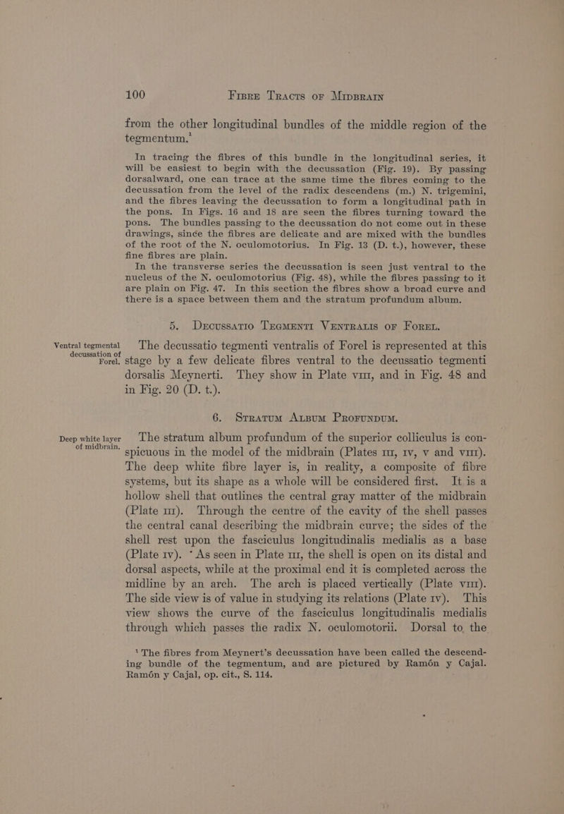 Ventral tegmental decussation of Forel. Deep white layer of midbrain. 100 Fisre Tracts or Mipprarw from the other longitudinal bundles of the middle region of the tegmentum. In tracing the fibres of this bundle in the longitudinal series, it will be easiest to begin with the decussation (Fig. 19). By passing dorsalward, one can trace at the same time the fibres coming to the decussation from the level of the radix descendens (m.) N. trigemini, and the fibres leaving the decussation to form a longitudinal path in the pons. In Figs. 16 and 18 are seen the fibres turning toward the pons. The bundles passing to the decussation do not come out in these drawings, since the fibres are delicate and are mixed with the bundles of the root of the N. oculomotorius. In Fig. 13 (D. t.), however, these fine fibres are plain. In the transverse series the decussation is seen just ventral to the nucleus of the N. oculomotorius (Fig. 48), while the fibres passing to it are plain on Fig. 47. In this section the fibres show a broad curve and there is a space between them and the stratum profundum album. 5. Dercussatio TEaMENTI VENTRALIS OF FOREL. The decussatio tegmenti ventralis of Forel is represented at this stage by a few delicate fibres ventral to the decussatio tegmenti dorsalis Meynerti. They show in Plate vm, and in Fig. 48 and in Fig. 20 (D. t.). 6. Stratum Artsum PrRorunpvum. The stratum album profundum of the superior colliculus is con- spicuous in the model of the midbrain (Plates m, tv, v and vit). The deep white fibre layer is, in reality, a composite of fibre systems, but its shape as a whole will be considered first. It is a hollow shell that outlines the central gray matter of the midbrain (Plate ur). Through the centre of the cavity of the shell passes the central canal describing the midbrain curve; the sides of the shell rest upon the fasciculus longitudinalis medialis as a base (Plate 1v). *As seen in Plate m1, the shell is open on its distal and dorsal aspects, while at the proximal end it is completed across the midline by an arch. The arch is placed vertically (Plate vi). The side view is of value in studying its relations (Plate tv). This view shows the curve of the fasciculus longitudinalis medialis through which passes the radix N. oculomotorii. Dorsal to the. The fibres from Meynert’s decussation have been called the descend- ing bundle of the tegmentum, and are pictured by Ramén y Cajal. Ramon y Cajal, op. cit., S. 114.