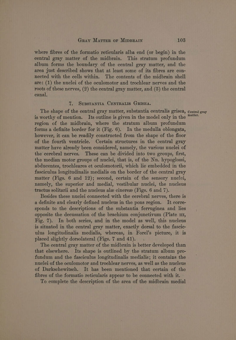 where fibres of the formatio reticularis alba end (or begin) in the central gray matter of the midbrain. This stratum profundum album forms the boundary of the central gray matter, and the area just described shows that at least some of its fibres are con- nected with the cells within. The contents of the midbrain shell are: (1) the nuclei of the oculomotor and trochlear nerves and the roots of these nerves, (2) the central gray matter, and (3) the central canal. 7. Supstanria CENTRALIS GRISEA. The shape of the central gray matter, substantia centralis grisea, is worthy of mention. Its outline is given in the model only in the region of the midbrain, where the stratum album profundum forms a definite border for it (Fig. 6). In the medulla oblongata, however, it can be readily constructed from the shape of the floor of the fourth ventricle. Certain structures in the central gray matter have already been considered, namely, the various nuclei of the cerebral nerves. These can be divided into two groups, first, the median motor groups of nuclei, that is, of the Nn. hypoglossi, abducentes, trochleares et oculomotorii, which lie embedded in the fasciculus longitudinalis medialis on the border of the central gray matter (Figs. 6 and 12); second, certain of the sensory nuclei, namely, the superior and medial, vestibular nuclei, the nucleus tractus solitarii and the nucleus ale cinerese (Figs. 6 and 7). Besides these nuclei connected with the cerebral nerves, there is a definite and clearly defined nucleus in the pons region. It corre- sponds to the descriptions of the substantia ferruginea and lies opposite the decussation of the brachium conjunctivum (Plate m1, Fig. 7). In both series, and in the model as well, this nucleus is situated in the central gray matter, exactly dorsal to the fascic- ulus longitudinalis medialis, whereas, in Forel’s picture, it is placed slightly dorsolateral (Figs. 7 and 41). The central gray matter of the midbrain is better developed than that elsewhere. Its shape is outlined by the stratum album pro- fundum and the fasciculus longitudinalis medialis; it contains the nuclei of the oculomotor and trochlear nerves, as well as the nucleus of Darkschewitsch. It has been mentioned that certain of the fibres of the formatio reticularis appear to be connected with it. To complete the description of the area of the midbrain medial Central gray matter.
