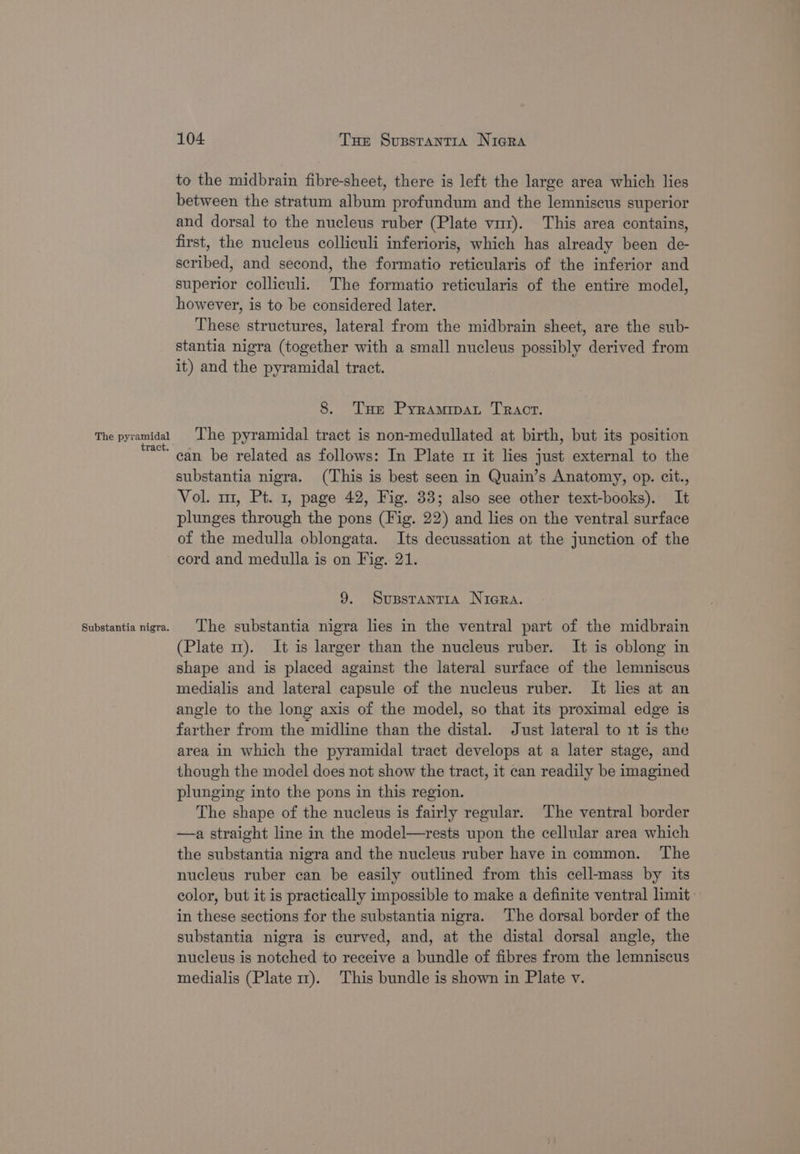 The pyramidal tract. Substantia nigra. 104 Tue Susstantia Nigra to the midbrain fibre-sheet, there is left the large area which lies between the stratum album profundum and the lemniscus superior and dorsal to the nucleus ruber (Plate vm). This area contains, first, the nucleus colliculi inferioris, which has already been de- scribed, and second, the formatio reticularis of the inferior and superior colliculi. The formatio reticularis of the entire model, however, is to be considered later. These structures, lateral from the midbrain sheet, are the sub- stantia nigra (together with a small nucleus possibly derived from it) and the pyramidal tract. 8. Tue Pyramimpat Tract. The pyramidal tract is non-medullated at birth, but its position can be related as follows: In Plate 1 it lies just external to the substantia nigra. (This is best seen in Quain’s Anatomy, op. cit., Vol. m1, Pt. 1, page 42, Fig. 33; also see other text-books). It plunges through the pons (Fig. 22) and lies on the ventral surface of the medulla oblongata. Its decussation at the junction of the cord and medulla is on Fig. 21. 9. Supstantra NiGRa. The substantia nigra lies in the ventral part of the midbrain (Plate 1m). It is larger than the nucleus ruber. It is oblong in shape and is placed against the lateral surface of the lemniscus medialis and lateral capsule of the nucleus ruber. It lies at an angle to the long axis of the model, so that its proximal edge is farther from the midline than the distal. Just lateral to it is the area in which the pyramidal tract develops at a later stage, and though the model does not show the tract, it can readily be imagined plunging into the pons in this region. The shape of the nucleus is fairly regular. The ventral border —a straight line in the model—rests upon the cellular area which the substantia nigra and the nucleus ruber have in common. The nucleus ruber can be easily outlined from this cell-mass by its color, but it is practically impossible to make a definite ventral limit: in these sections for the substantia nigra. The dorsal border of the substantia nigra is curved, and, at the distal dorsal angle, the nucleus is notched to receive a bundle of fibres from the lemniscus