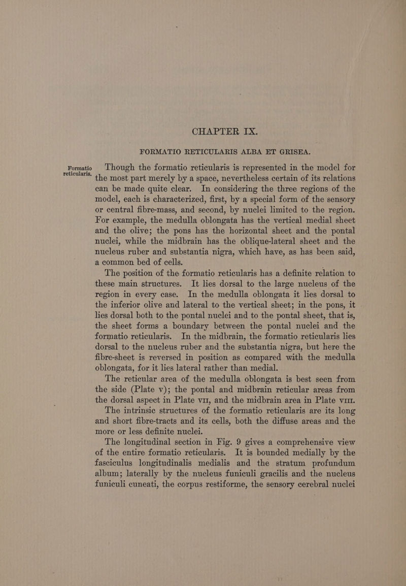 Formatio reticularis, CHAPTER IX. FORMATIO RETICULARIS ALBA ET GRISEA. Though the formatio reticularis is represented in the model for the most part merely by a space, nevertheless certain of its relations can be made quite clear. In considering the three regions of the model, each is characterized, first, by a special form of the sensory or central fibre-mass, and second, by nuclei limited to the region. For example, the medulla oblongata has the vertical medial sheet and the olive; the pons has the horizontal sheet and the pontal nuclei, while the midbrain has the oblique-lateral sheet and the nucleus ruber and substantia nigra, which have, as has been said, a common bed of cells. . The position of the formatio reticularis has a definite relation to these main structures. It lies dorsal to the large nucleus of the region in every case. In the medulla oblongata it lies dorsal to the inferior olive and lateral to the vertical sheet; in the pons, it | lies dorsal both to the pontal nuclei and to the pontal sheet, that is, the sheet forms a boundary between the pontal nuclei and the formatio reticularis. In the midbrain, the formatio reticularis lies dorsal to the nucleus ruber and the substantia nigra, but here the fibre-sheet is reversed in position as compared with the medulla oblongata, for it lies lateral rather than medial. The reticular area of the medulla oblongata is best seen from the side (Plate v); the pontal and midbrain reticular areas from the dorsal aspect in Plate vir, and the midbrain area in Plate vim. The intrinsic structures of the formatio reticularis are its long and short fibre-tracts and its cells, both the diffuse areas and the more or less definite nuclei. The longitudinal section in Fig. 9 gives a comprehensive view of the entire formatio reticularis. It is bounded medially by the fasciculus longitudinalis medialis and the stratum profundum album; laterally by the nucleus funiculi gracilis and the nucleus funiculi cuneati, the corpus restiforme, the sensory cerebral nuclei
