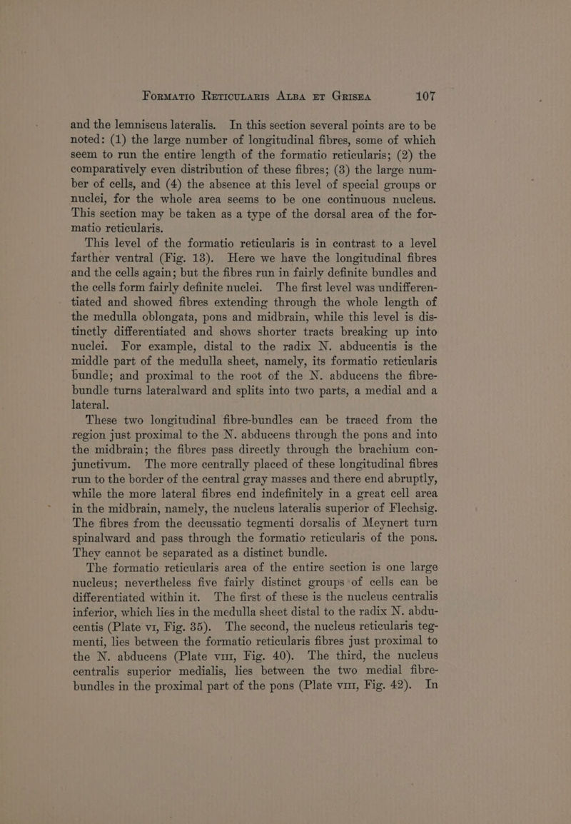and the lemniscus lateralis. In this section several points are to be noted: (1) the large number of longitudinal fibres, some of which seem to run the entire length of the formatio reticularis; (2) the comparatively even distribution of these fibres; (3) the large num- ber of cells, and (4) the absence at this level of special groups or nuclei, for the whole area seems to be one continuous nucleus. This section may be taken as a type of the dorsal area of the for- matio reticularis. This level of the formatio reticularis is in contrast to a level farther ventral (Fig. 13). Here we have the longitudinal fibres and the cells again; but the fibres run in fairly definite bundles and the cells form fairly definite nuclei. The first level was undifferen- tiated and showed fibres extending through the whole length of the medulla oblongata, pons and midbrain, while this level is dis- tinctly differentiated and shows shorter tracts breaking up into nuclei. For example, distal to the radix N. abducentis is the middle part of the medulla sheet, namely, its formatio reticularis bundle; and proximal to the root of the N. abducens the fibre- bundle turns lateralward and splits into two parts, a medial and a lateral. These two longitudinal fibre-bundles can be traced from the region just proximal to the N. abducens through the pons and into the midbrain; the fibres pass directly through the brachium con- junctivum. The more centrally placed of these longitudinal fibres run to the border of the central gray masses and there end abruptly, while the more lateral fibres end indefinitely in a great cell area in the midbrain, namely, the nucleus lateralis superior of Flechsig. The fibres from the decussatio tegmenti dorsalis of Meynert turn spinalward and pass through the formatio reticularis of the pons. They cannot be separated as a distinct bundle. The formatio reticularis area of the entire section is one large nucleus; nevertheless five fairly distinct groups of cells can be differentiated within it. The first of these is the nucleus centralis inferior, which lies in the medulla sheet distal to the radix N. abdu- centis (Plate v1, Fig. 85). The second, the nucleus reticularis teg- menti, lies between the formatio reticularis fibres just proximal to the N. abducens (Plate vim, Fig. 40). The third, the nucleus centralis superior medialis, lies between the two medial fibre- bundles in the proximal part of the pons (Plate vm, Fig. 42). In