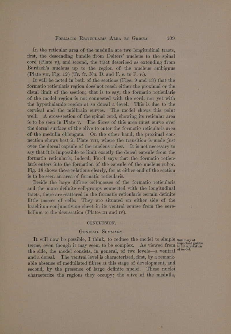 In the reticular area of the medulla are two longitudinal tracts, first, the descending bundle from Deiters’ nucleus to the spinal cord (Plate v), and second, the tract described as extending from Burdach’s nucleus up to the region of the nucleus ambiguus (Plate vir, Fig. 12) (Tr. fr. Nu. D. and F. ¢. to F. r.). It will be noted in both of the sections (Figs. 9 and 13) that the formatio reticularis region does not reach either the proximal or the distal limit of the section; that is to say, the formatio reticularis of the model region is not connected with the cord, nor yet with the hypothalamic region at so dorsal a level. This is due to the cervical and the midbrain curves. The model shows this point well. A cross-section of the spinal cord, showing its reticular area is to be seen in Plate v. The fibres of this area must curve over the dorsal surface of the olive to enter the formatio reticularis area of the medulla oblongata. On the other hand, the proximal con- nection shows best in Plate vu, where the transition is made just over the dorsal capsule of the nucleus ruber. It is not necessary to say that it is impossible to limit exactly the dorsal capsule from the formatio reticularis; indeed, Forel says that the formatio reticu- laris enters into the formation of the capsule of the nucleus ruber. Fig. 16 shows these relations clearly, for at either end of the section is to be seen an area of formatio reticularis. Beside the large diffuse cell-masses of the formatio reticularis and the more definite cell-groups connected with the longitudinal tracts, there are scattered in the formatio reticularis certain definite little masses of cells. They are situated on either side of the brachium conjunctivum sheet in its ventral course from the cere- bellum to the decussation (Plates ur and rv). CONCLUSION. GeneraAL SUMMARY. It will now be possible, I think, to reduce the model to simple terms, even though it may seem to be complex. As viewed from the side, the model consists, in general, of two levels—a ventral and a dorsal. ‘The ventral level is characterized, first, by a remark- able absence of medullated fibres at this stage of development, and second, by the presence of large definite nuclei. These nuclei characterize the regions they occupy; the olive of the medulla, Summary of important guides to interpretation of model.