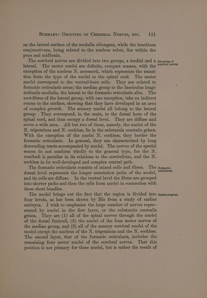 on the lateral surface of the medulla oblongata, while the brachium conjunctivum, being related to the nucleus ruber, lies within the pons and midbrain. The cerebral nerves are divided into two groups, a medial and a lateral. The motor nuclei are definite, compact masses, with the exception of the nucleus N. accessorii, which represents the transi- tion from the type of the nuclei to the spinal cord. The motor nuclei correspond to the ventral-horn cells. They are related to formatio reticularis areas; the median group to the fasciculus longi- tudinalis medialis, the lateral to the formatio reticularis alba. The root-fibres of the lateral group, with one exception, take an indirect course to the surface, showing that they have developed in an area of complex growth. The sensory nuclei all belong to the lateral group. They correspond, in the main, to the dorsal horn of the spinal cord, and thus occupy a dorsal level. They are diffuse and cover a wide area. All but two of them, namely, the nuclei of the N. trigeminus and N. cochlee, lie in the substantia centralis grisea. With the exception of the nuclei N. cochlez, they border the formatio reticularis.. In general, they are characterized by long descending tracts accompanied by nuclei. The nerves of the special senses do not conform wholly to the general type, for the N. vestibuli is peculiar in its relations to the cerebellum, and the N. cochleze in its well-developed and complex central path. The formatio reticularis consists of mixed cells and fibres. The dorsal level represents the longer association paths of the model, and its cells are diffuse. In the ventral level the fibres are grouped into shorter paths and then the cells form nuclei in connection with these short bundles. The model brings out the fact that the region is divided into four levels, as has been shown by His from a study of earlier embryos. I wish to emphasize the large number of nerves repre— sented by nuclei in the first layer, or the substantia centralis grisea. They are (1) all of the spinal nerves through the nuclei of the dorsal funiculi, (2) the nuclei of the four motor nerves of the median group, and (8) all of the sensory cerebral nuclei of the model except the nucleus of the N. trigeminus and the N. cochlez. The second layer, that of the formatio reticularis, includes the remaining four motor nuclei of the cerebral nerves. That this position is not primary for these nuclei, but is rather the result of Grouping of cerebral nerves. Formatio reticularis. Embryological.