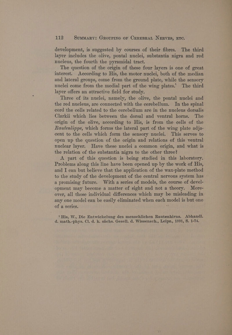 development, is suggested by courses of their fibres. The third layer includes the olive, pontal nuclei, substantia nigra and red nucleus, the fourth the pyramidal tract. The question of the origin of these four layers is one of great interest. According to His, the motor nuclei, both of the median and lateral groups, come from the ground plate, while the sensory nuclei come from the medial part of the wing plates.’ The third layer offers an attractive field for study. Three of its nuclei, namely, the olive, the pontal nuclei and the red nucleus, are connected with the cerebellum. In the spinal cord the cells related to the cerebellum are in the nucleus dorsalis Clarkii which lies between the dorsal and ventral horns. The origin of the olive, according to His, is from the cells of the Rautenlippe, which forms the lateral part of the wing plate adja- cent to the cells which form the sensory nuclei. This serves to open up the question of the origin and relations of this ventral nuclear layer. Have these nuclei a common origin, and what is the relation of the substantia nigra to the other three? A part of this question is being studied in this laboratory. Problems along this line have been opened up by the work of His, and I can but believe that the application of the wax-plate method to the study of the development of the central nervous system has — a promising future. With a series of models, the course of devel- opment may become a matter of sight and not a theory. More- over, all those individual differences which may be misleading in any one model ean be easily eliminated when each model is but one of a series. ; 1His, W., Die Entwickelung des menschlichen Rautenhirns. Abhandl. d. math.-phys. Cl. d. k. sachs. Gesell. d. Wissensch., Leipz., 1891, S. 1-74.