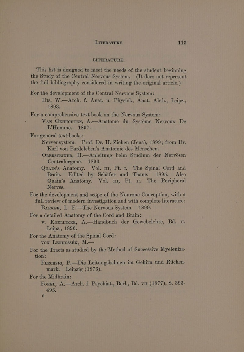 LITERATURE. This list is designed to meet the needs of the student beginning the Study of the Central Nervous System. (It does not represent the full bibliography considered in writing the original article.) For the development of the Central Nervous System: His, W.—Arch. f. Anat. u. Physiol., Anat. Abth., Leipz., 1893. For a comprehensive text-book on the Nervous System: Van Geaucuten, A.—Anatome du Systéme Nerveux De L’Homme. 1897. For general text-books: Nervensystem. Prof. Dr. H. Ziehen (Jena), 1899; from Dr. Karl von Bardeleben’s Anatomie des Menschen. OsersteIner, H.—Anleitung beim Studium der Nervésen Centralorgane. 1896. Quarin’s Anatomy. Vol. m, Pt. 1 The Spinal Cord and Brain. Edited by Schifer and Thane. 1895. Also Quain’s Anatomy. Vol. m, Pt. mu. The Peripheral Nerves. For the development and scope of the Neurone Conception, with a full review of modern investigation and with complete literature: Barker, L. F.—The Nervous System. 1899. For a detailed Anatomy of the Cord and Brain: v. Koxrrirer, A.—Handbuch der Gewebelehre, Bd. m1. Leipz., 1896. For the Anatomy of the Spinal Cord: von LennossEK, M.— For the Tracts as studied by the Method of Successive Myeleniza- tion: Frecusie, P.—Die Leitungsbahnen im Gehirn und Riicken- mark. Leipzig (1876). For the Midbrain: Foret, A.—Arch. f. Psychiat., Berl., Bd. vir (1877), 8. 393- 495. 8