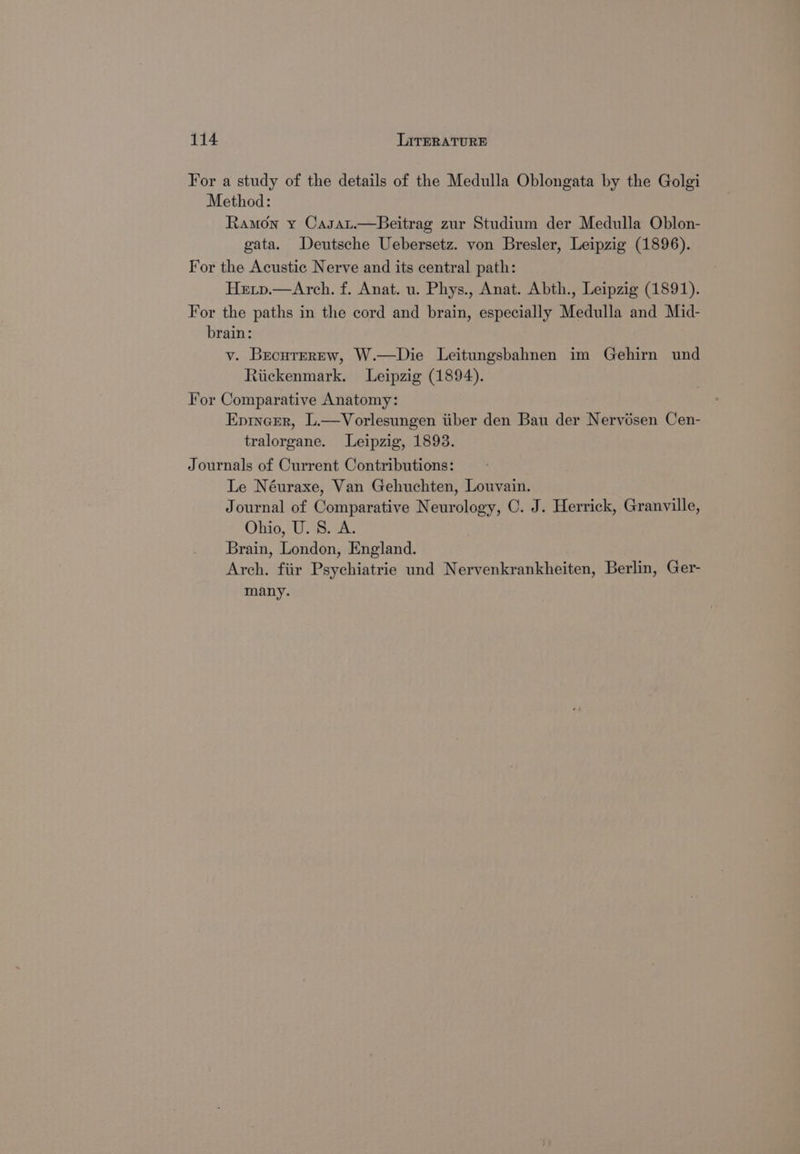 For a study of the details of the Medulla Oblongata by the Golgi Method: Ramon y Casat.—Beitrag zur Studium der Medulla Oblon- gata. Deutsche Uebersetz. von Bresler, Leipzig (1896). For the Acustic Nerve and its central path: Hetp.—Arch. f. Anat. u. Phys., Anat. Abth., Leipzig (1891). For the paths in the cord and brain, especially Medulla and Mid- brain: vy. BecutrErrew, W.—Die Leitungsbahnen im Gehirn und Riickenmark. Leipzig (1894). For Comparative Anatomy: Eprncrr, L.—Vorlesungen iiber den Bau der Nervésen Cen- tralorgane. Leipzig, 1893. Journals of Current Contributions: Le Néuraxe, Van Gehuchten, Louvain. Journal of Comparative Neurology, C. J. Herrick, Granville, Ohio, U. S. A. Brain, London, England. Arch. fiir Psychiatrie und Nervenkrankheiten, Berlin, Ger- many.