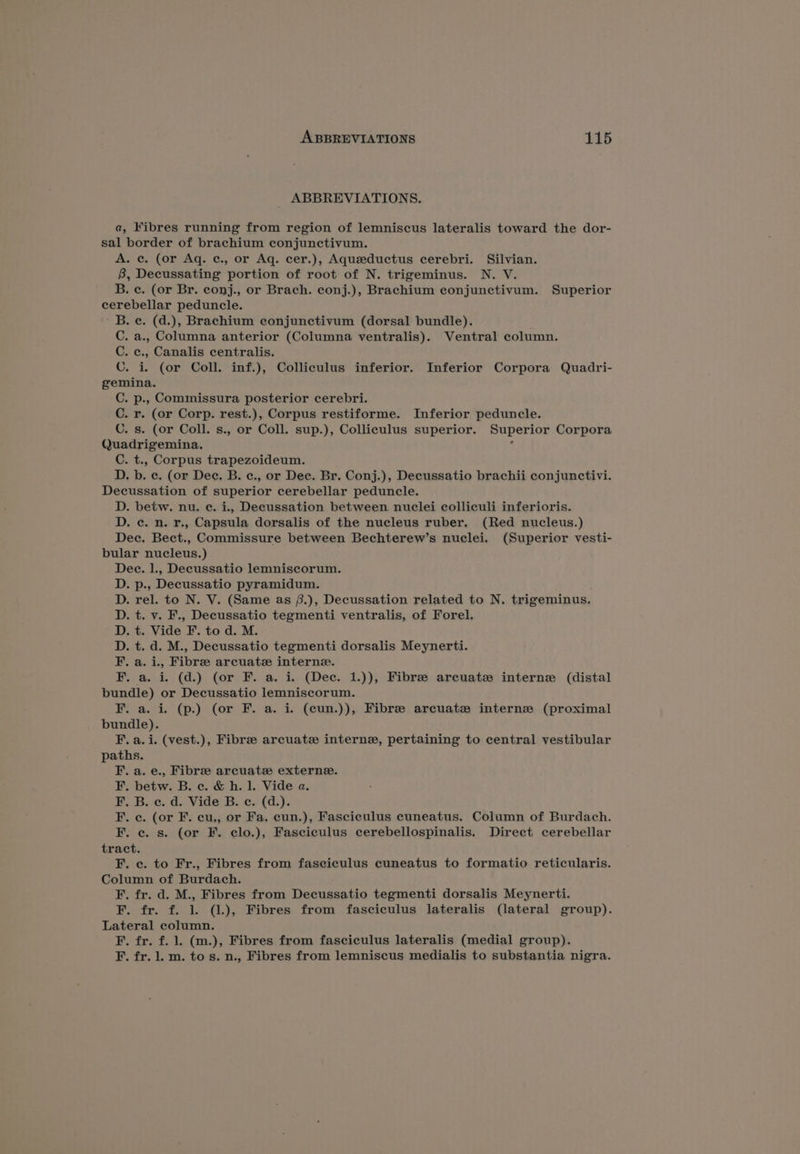 _ ABBREVIATIONS. a, Fibres running from region of lemniscus lateralis toward the dor- sal border of brachium conjunctivum. A. ce. (or Aq. ¢c., or Aq. cer.), Aqueeductus cerebri. Silvian. 8B, Decussating portion of root of N. trigeminus. N. V. B. ¢c. (or Br. conj., or Brach. conj.), Brachium conjunctivum. Superior cerebellar peduncle. ' B. ce. (d.), Brachium eonjunctivum (dorsal bundle). C. a., Columna anterior (Columna ventralis). Ventral column. C. ¢c., Canalis centralis. C. i. (or Coll. inf.), Colliculus inferior. Inferior Corpora Quadri- gemina. C. p., Commissura posterior cerebri. C. r. (or Corp. rest.), Corpus restiforme. Inferior peduncle. C. s. (or Coll. s., or Coll. sup.), Colliculus superior. Superior Corpora Quadrigemina. . C. t., Corpus trapezoideum. D. b. c. (or Dee, B. c., or Dee. Br. Conj.), Decussatio brachii conjunctivi. Decussation of superior cerebellar peduncle. D. betw. nu. e. i., Decussation between nuclei colliculi inferioris. D. c. n. r., Capsula dorsalis of the nucleus ruber. (Red nucleus.) Dec. Bect., Commissure between Bechterew’s nuclei. (Superior vesti- bular nucleus.) Dee. 1., Decussatio lemniscorum. . p., Decussatio pyramidum. . rel. to N. V. (Same as (.), Decussation related to N. trigeminus. t. v. F., Decussatio tegmenti ventralis, of Forel. . t. Vide F. to d. M. . t. d. M., Decussatio tegmenti dorsalis Meynerti. .a.i., Fibre arcuate interne. a. i. (d.) (or F. a. i. (Dec. 1.)), Fibre arcuate interne (distal bundle) or Decussatio lemniscorum. F. a. i. (p.) (or F. a. i. (cun.)), Fibre arcuatz# interne (proximal bundle). F. a. i. (vest.), Fibre arcuate interne, pertaining to central vestibular paths. F. a. e., Fibree arcuate externe. F, betw. B. c. &amp; h. 1. Vide a. F. B. c. d. Vide B. c. (d.). F. ¢c. (or F. cu,, or Fa, eun.), Fasciculus cuneatus. Column of Burdach. F. ec. s. (or F. clo.), Fasciculus cerebellospinalis. Direct cerebellar tract. F. c. to Fr., Fibres from faseiculus cuneatus to formatio reticularis. Column of Burdach. F. fr. d. M., Fibres from Decussatio tegmenti dorsalis Meynerti. F. fr. f. 1. (1.), Fibres from fasciculus lateralis (lateral group). Lateral column. F. fr. f. 1. (m.), Fibres from fasciculus lateralis (medial group). F. fr. 1. m. to s. n., Fibres from lemniscus medialis to substantia nigra. Hoodoo