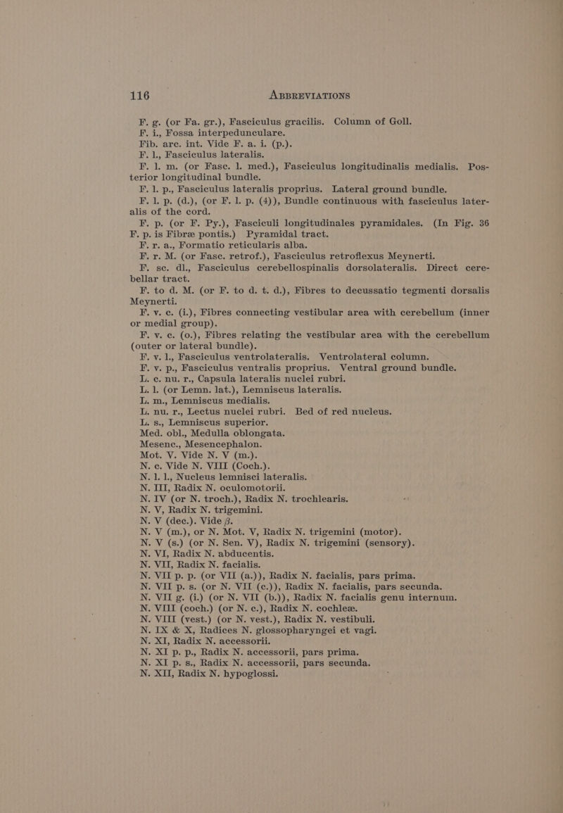 F. g. (or Fa. gr.), Fasciculus gracilis. Column of Goll. F. i., Fossa interpedunculare. Fib. arc. int. Vide F. a. i. (p.). F. 1., Fasciculus lateralis. F. 1. m. (or Fase. 1. med.), Fasciculus longitudinalis medialis. Pos- terior longitudinal bundle. F. 1. p., Fasciculus lateralis proprius. Lateral ground bundle. F. 1. p. (d.), (or F. 1. p. (4)), Bundle continuous with fasciculus later- alis of the cord. F, p. (or F. Py.), Fasciculi longitudinales pyramidales. (In Fig. 36 F. p. is Fibre pontis.) Pyramidal tract. F. r. a., Formatio reticularis alba. F. r. M. (or Fasc. retrof.), Fasciculus retroflexus Meynerti. I. se. dl., Fasciculus cerebellospinalis dorsolateralis. Direct cere- bellar tract. F. to d. M. (or F. to d. t. d.), Fibres to decussatio tegmenti dorsalis Meynerti. F. v. c. (i.), Fibres connecting vestibular area with cerebellum (inner or medial group). F. v. c. (o.), Fibres relating the vestibular area with the cerebellum (outer or lateral bundle). .v. L, Fasciculus ventrolateralis. Ventrolateral column. vy. p., Fasciculus ventralis proprius. Ventral ground bundle. ce. nu. r., Capsula lateralis nuclei rubri. . 1. (or Lemn. lat.), Lemniscus lateralis. .m., Lemniscus medialis. nu. r., Lectus nuclei rubri. Bed of red nucleus. s., Lemniscus superior. Med. obl., Medulla oblongata. Mesenc., Mesencephalon. Mot. V. Vide N. V (m.). .c. Vide N. VIII (Coch.). . 1. 1., Nucleus lemnisci lateralis. . ITI, Radix N. oculomotorii. IV (or N. troch.), Radix N. trochlearis. V, Radix N. trigemini. V (dec.). Vide ,. V (m.), or N. Mot. V, Radix N. trigemini (motor). V (s.) (or N. Sen. V), Radix N. trigemini (sensory). VI, Radix N. abducentis. VII, Radix N. facialis. VII p. p. (or VII (a.)), Radix N. facialis, pars prima. VII p. s. (or N. VII (c.)), Radix N. facialis, pars secunda. VII g. (i.) (or N. VII (b.)), Radix N. facialis genu internum. VIII (coch.) (or N. c.), Radix N. cochlez. VIII (vest.) (or N. vest.), Radix N. vestibuli. IX &amp; X, Radices N. glossopharyngei et vagi. XI, Radix N. accessorii. XI p. p., Radix N. accessorii, pars prima. XI p. s., Radix N. accessorii, pars secunda. . XII, Radix N. hypoglossi. Et et by EPP ee Pee eee EP Le Ee