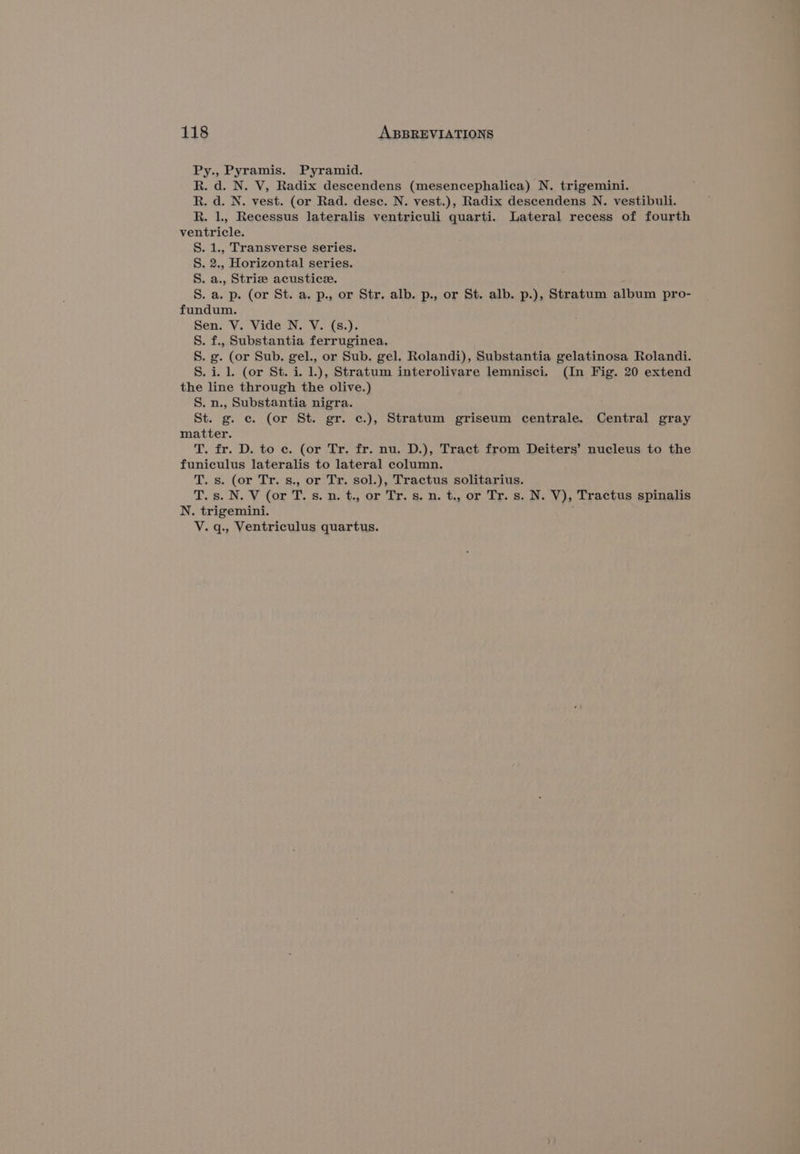 Py., Pyramis. Pyramid. R. d. N. V, Radix descendens (mesencephalica) N. trigemini. R. d. N. vest. (or Rad. dese. N. vest.), Radix descendens N. vestibuli. R. 1, Recessus lateralis ventriculi quarti. Lateral recess of fourth ventricle. S. 1., Transverse series. S. 2., Horizontal series. S. a., Striz acustice. S. a. p. (or St. a. p., or Str. alb. p., or St. alb. p.), Stratum album pro- fundum. Sen. V. Vide N. V. (s.). S. f., Substantia ferruginea. S. g. (or Sub. gel., or Sub. gel. Rolandi), Substantia gelatinosa Rolandi. S. i. 1 (or St. i. 1.), Stratum interolivare lemnisci. (In Fig. 20 extend the line through the olive.) S. n., Substantia nigra. St. g. c. (or St. gr. ¢.), Stratum griseum centrale. Central gray matter. T. fr. D. to ec. (or Tr. fr. nu. D.), Tract from Deiters’ nucleus to the funiculus lateralis to lateral column. T. s. (or Tr. s., or Tr. sol.), Tractus solitarius. T. s. N. V (or T. s. n. t., or Tr. s. n. t., or Tr. s. N. V), Tractus spinalis N. trigemini. V. q., Ventriculus quartus.