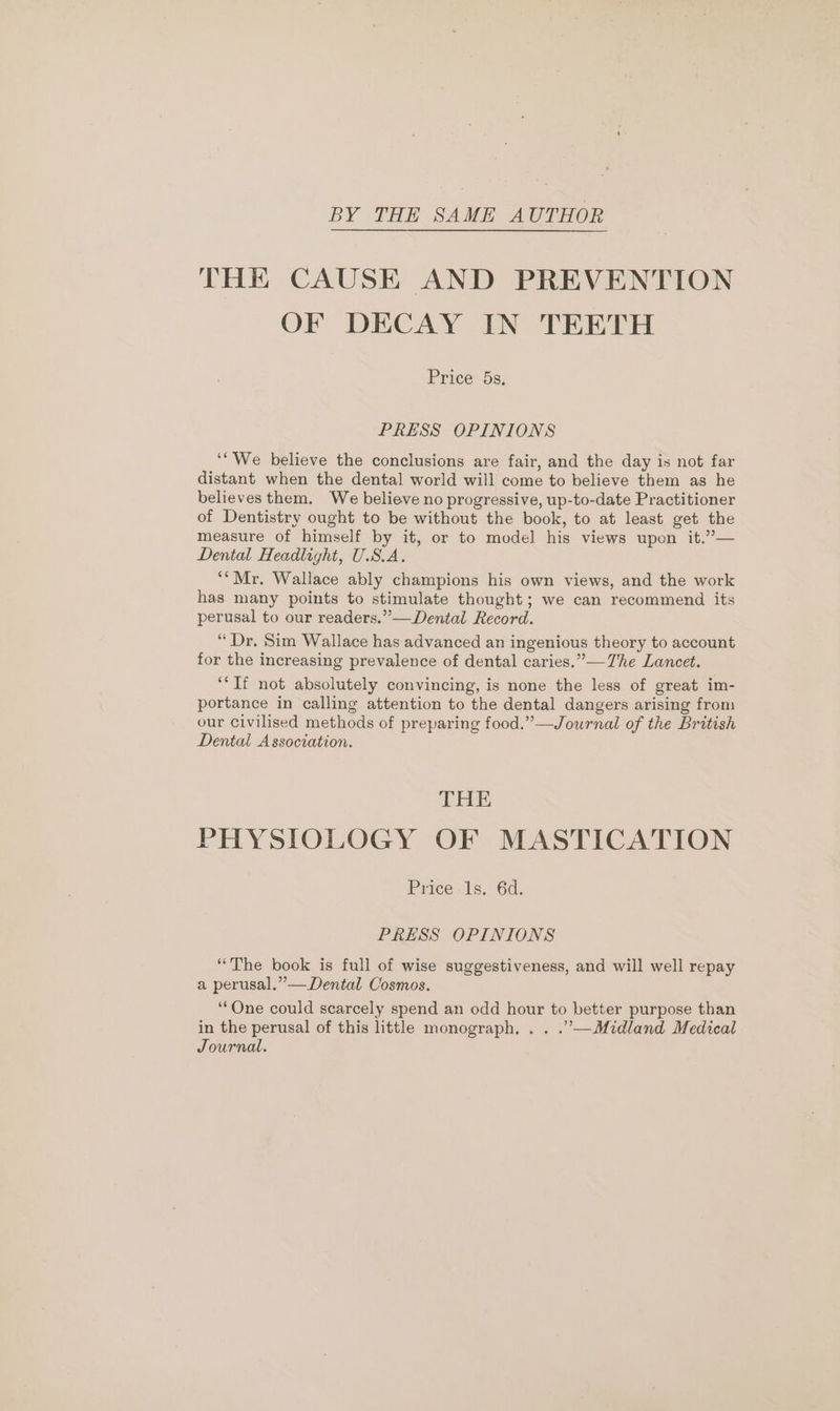 BY THE SAME AUTHOR THE CAUSE AND PREVENTION OF DECAY IN TEETH Price 5s. PRESS OPINIONS ‘‘'We believe the conclusions are fair, and the day is not far distant when the dental world will come to believe them as he believes them. ‘We believe no progressive, up-to-date Practitioner of Dentistry ought to be without the book, to at least get the measure of himself by it, or to model his views upon it.”— Dental Headlight, USA. *“Mr. Wallace ably champions his own views, and the work has many points to stimulate thought; we can recommend its perusal to our readers.” —Dental Record. “Dr. Sim Wallace has advanced an ingenious theory to account for the increasing prevalence of dental caries.” —The Lancet. ‘Tf not absolutely convincing, is none the less of great im- portance in calling attention to the dental dangers arising from our Civilised methods of preparing food.”—Journal of the British Dental Association. THE PHYSIOLOGY OF MASTICATION Price 1s. 6d. PRESS OPINIONS “The book is full of wise suggestiveness, and will well repay a perusal,” —Dental Cosmos. “One could scarcely spend an odd hour to better purpose than in the perusal of this little monograph, . . .”’—Midland Medical Journal.