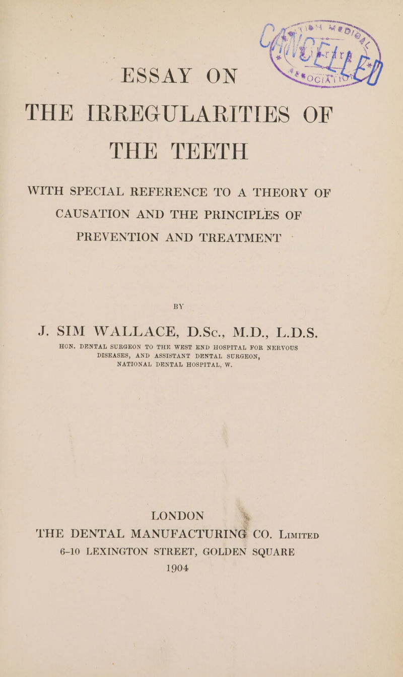 THE IRREGULARITIES OF THE TEETH WITH SPECIAL REFERENCE TO A THEORY OF CAUSATION AND THE PRINCIPLES OF PREVENTION AND TREATMENT - BY J. SIM WALLACE, D.Sc., M.D., L.D.S. HON. DENTAL SURGEON TO THE WEST END HOSPITAL FOR NERVOUS DISEASES, AND ASSISTANT DENTAL SURGEON, NATIONAL DENTAL HOSPITAL, W. LONDON % THE DENTAL MANUFACTURING CO. Lurep 6-10 LEXINGTON STREET, GOLDEN SQUARE. 1904