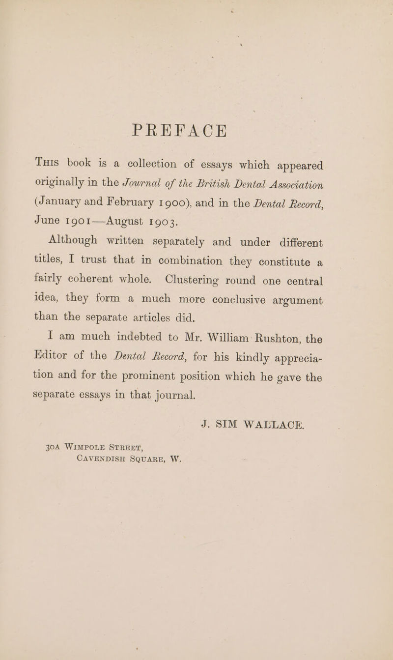 PREFACE Tus book is a collection of essays which appeared originally in the Journal of the British Dental Association (January and February 1900), and in the Dental Record, June 1901—August 1903. Although written separately and under different titles, I trust that in combination they constitute a fairly coherent whole. Clustering round one central idea, they form a much more conclusive argument than the separate articles did. I am much indebted to Mr. William: Rushton, the Editor of the Dental Record, for his kindly apprecia- tion and for the prominent position which he gave the separate essays in that journal. J. SIM WALLACE. 30A WIMPOLE STREET, CAVENDISH SQUARE, W.