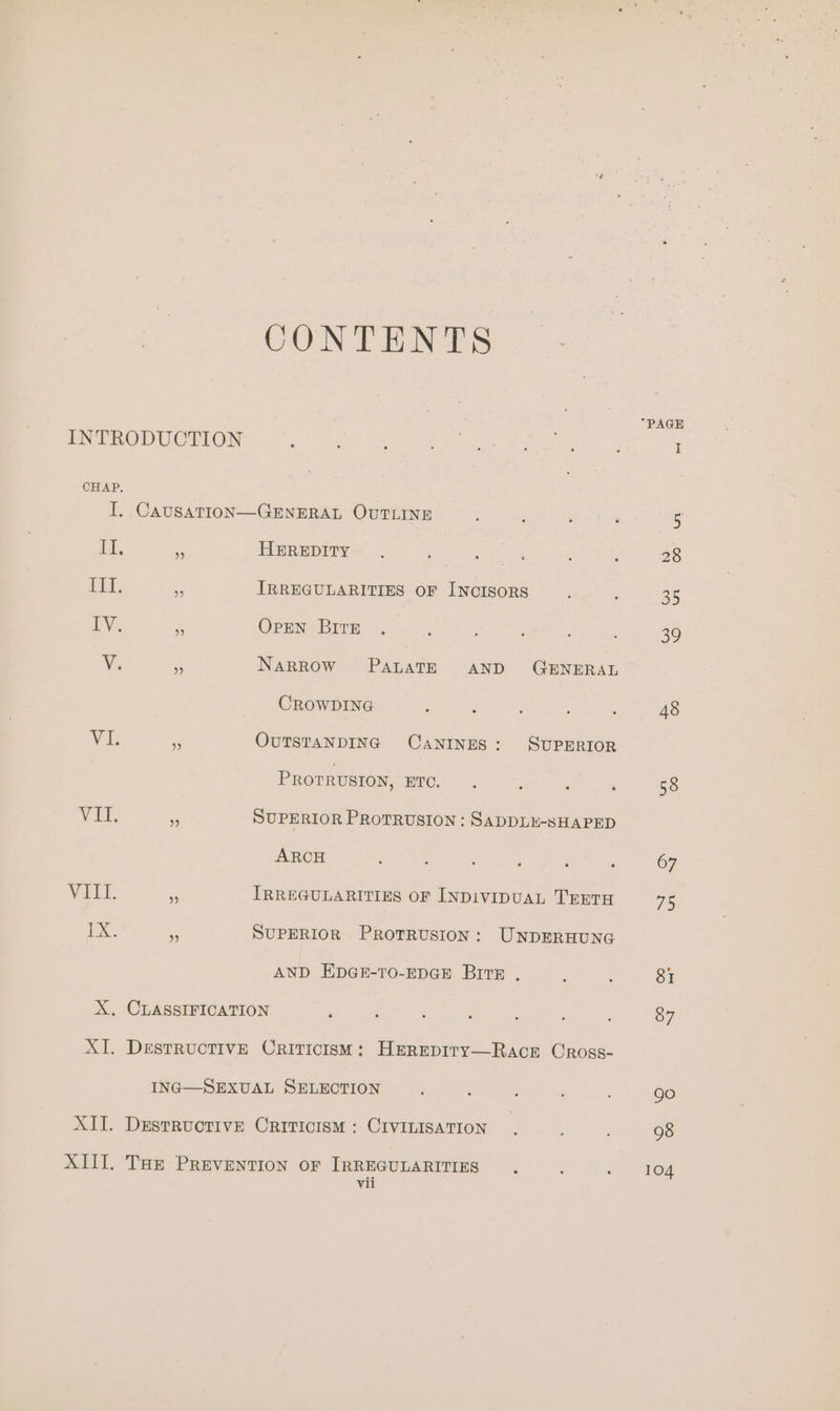 CHAP. CONTENTS It, Fit, Wit, VIET. ix 9 HEREDITY IRREGULARITIES OF INCISORS OpEN BITE . Narrow PanaTE AND GENERAL CROWDING : : OUTSTANDING CANINES: SUPERIOR Prorrvston, RUC. ; ‘ : SUPERIOR PROTRUSION : SADDLE-SHAPED ARCH ; : : : ; : IRREGULARITIES OF INDIVIDUAL TEETH SUPERIOR Protrusion: UNDERHUNG AND EDGE-TO-EDGE BITE . Vii 67 75 104