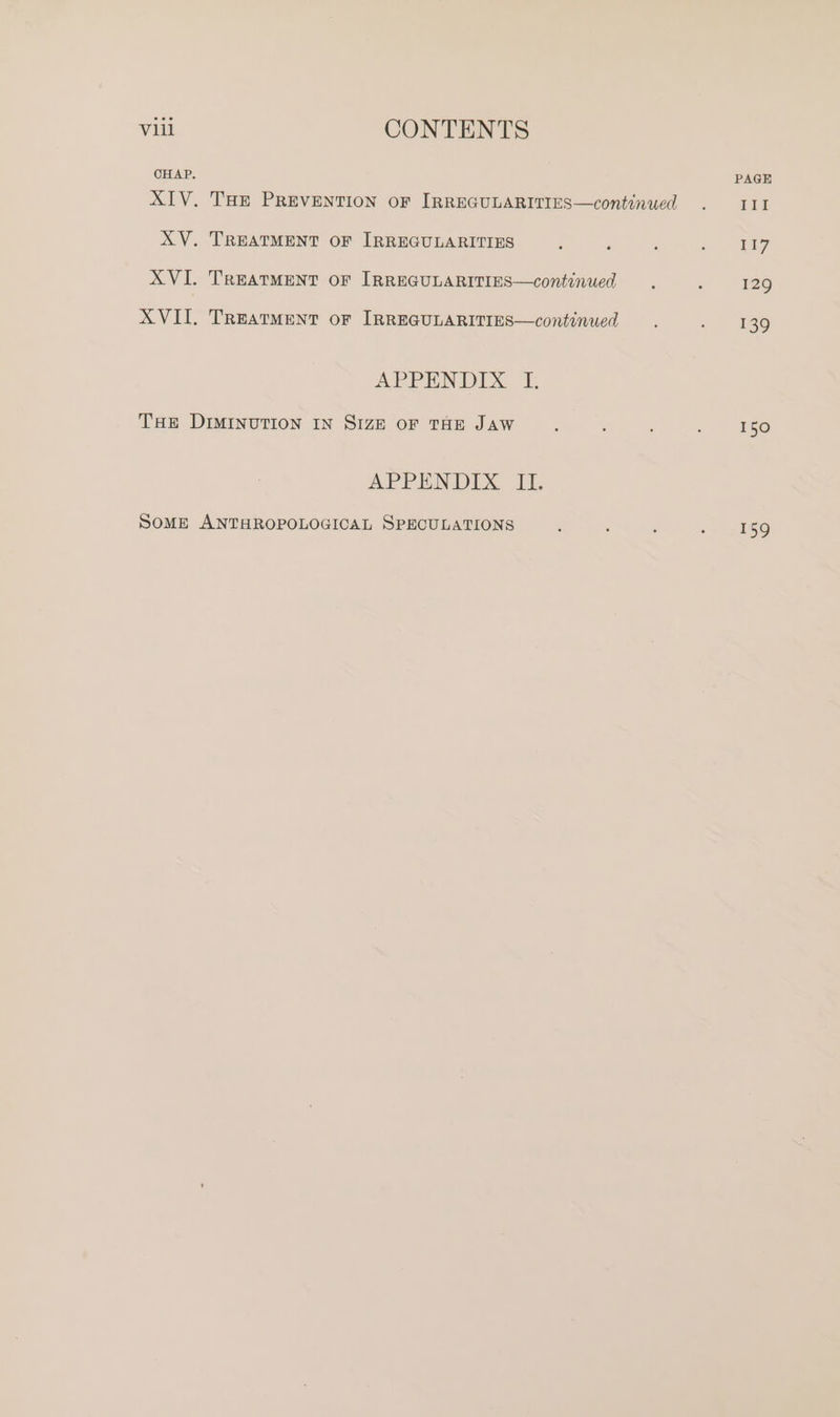 CHAP. PAGE XIV. Tae PREVENTION OF IRREGULARITIES—continued . III XV. TREATMENT OF IRREGULARITIES ; : , ee XVI. TREATMENT oF IRREGULARITIES—continued , ; 129 XVII. Treatment or IRREGULARITIES—continued . , — 136 APPENDIX I. THE DIMINUTION IN SIZE oF THE JAW : : . t5 APPENDIX. 1. SOME ANTHROPOLOGICAL SPECULATIONS : ‘ ; «. yi5o