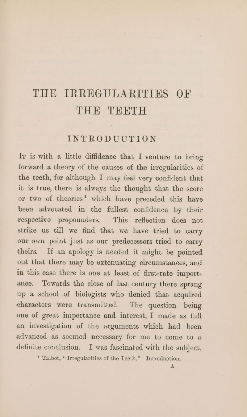 THE IRREGULARITIES OF THE TEETH INTRODUCTION Ir is with a little diffidence that I venture to bring forward a theory of the causes of the irregularities of the teeth, for although I may feel very confident that it is true, there is always the thought that the score or two of theories’ which have preceded this have been advocated in the fullest confidence by their respective prepounders This reflection does not strike us till we find that we have tried to carry our own point just as our predecessors tried to carry theirs. If an apology is needed it might be pointed out that there may be extenuating circumstances, and in this case there is one at least of first-rate import- ance. Towards the close of last century there sprang up a school of biologists who denied that acquired characters were transmitted. The question being one of great importance and interest, I made as full an investigation of the arguments which had been advanced as seemed necessary for me to come to a definite conclusion. I was fascinated with the subject, 1 Talbot, ‘“ Irregularities of the Teeth.” Introduction, A