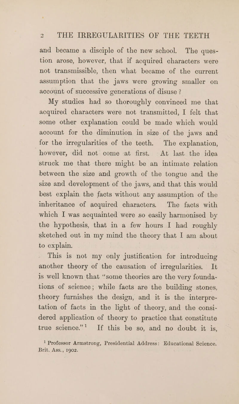 and became a disciple of the new school. The ques- tion arose, however, that if acquired characters were not transmissible, then what became of the current assumption that the jaws were growing smaller on account of successive generations of disuse ? My studies had so thoroughly convinced me that acquired characters were not transmitted, I felt that some other explanation could be made which would account for the diminution in size of the jaws and for the irregularities of the teeth. The explanation, however, did not come at first. At last the idea struck me that there might be an intimate relation between the size and growth of the tongue and the size and development of the jaws, and that this would best explain the facts without any assumption of the inheritance of acquired characters. The facts with which I was acquainted were so easily harmonised by the hypothesis, that in a few hours I had roughly sketched out in my mind the theory that I am about to explain. | This is not my only justification for introducing another theory of the causation of irregularities. It is well known that “some theories are the very founda- tions of science; while facts are the building stones, theory furnishes the design, and it is the interpre- tation of facts in the light of theory, and the consi- dered application of theory to practice that constitute true science.”* If this be so, and no doubt it is, ! Professor Armstrong, Presidential Address: Educational Science. Brit. Ass., 1902.