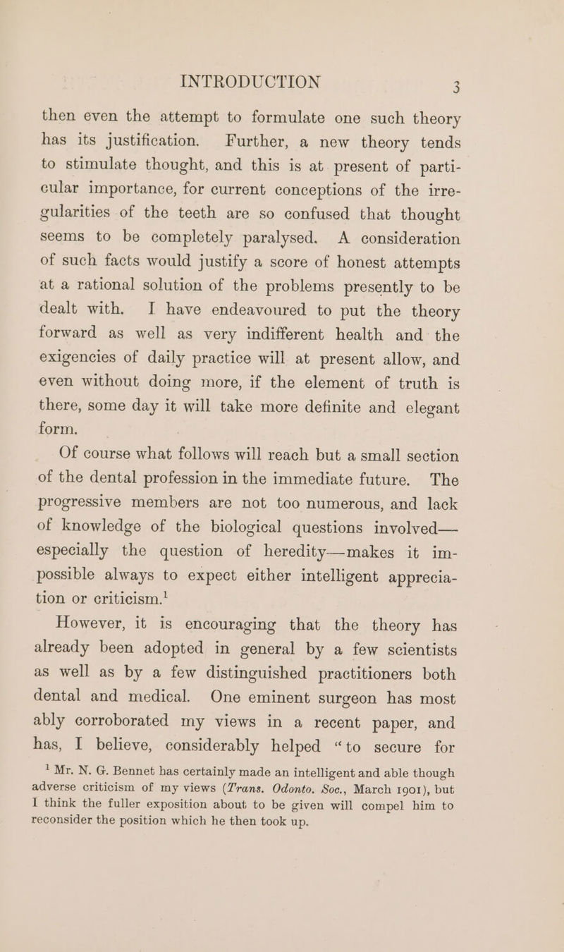 then even the attempt to formulate one such theory has its justification. Further, a new theory tends to stimulate thought, and this is at present of parti- cular importance, for current conceptions of the irre- gularities of the teeth are so confused that thought seems to be completely paralysed. A consideration of such facts would justify a score of honest attempts at a rational solution of the problems presently to be dealt with. I have endeavoured to put the theory forward as well as very indifferent health and the exigencies of daily practice will at present allow, and even without doing more, if the element of truth is there, some day it will take more definite and elegant form. 7 Of course what follows will reach but a small section of the dental profession in the immediate future. The progressive members are not too numerous, and lack of knowledge of the biological questions involved— especially the question of heredity—makes it im- possible always to expect either intelligent apprecia- tion or criticism.’ However, it is encouraging that the theory has already been adopted in general by a few scientists as well as by a few distinguished practitioners both dental and medical. One eminent surgeon has most ably corroborated my views in a recent paper, and has, I believe, considerably helped “to secure for ' Mr. N. G. Bennet has certainly made an intelligent and able though adverse criticism of my views (rans. Odonto. Soc., March 1901), but I think the fuller exposition about to be given will compel him to reconsider the position which he then took up.