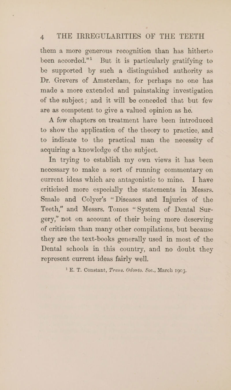 them a more generous recognition than has hitherto been accorded.”* But it is particularly gratifying to be supported by such a distinguished authority as Dr. Grevers of Amsterdam, for perhaps no one has made a more extended and painstaking investigation of the subject; and it will be conceded that but few are as competent to give a valued opinion as he. A few chapters on treatment have been introduced to show the application of the theory to practice, and to indicate to the practical man the necessity of acquiring a knowledge of the subject. In trying to establish my own views it has been necessary to make a sort of running commentary on current ideas which are antagonistic to mine. I have criticised more especially the statements in Messrs. Smale and Colyer’s “Diseases and Injuries of the Teeth,” and Messrs. Tomes “System of Dental Sur- gery,” not on account of their being more deserving of criticism than many other compilations, but because they are the text-books generally used in most of the Dental schools in this country, and no doubt they represent current ideas fairly well. 1K. T. Constant, Trans. Odonto. Soc., March 1903.