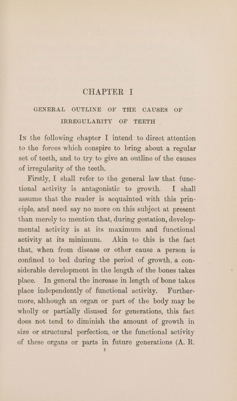 CHAPTER I GENERAL OUTLINE OF THE CAUSES OF IRREGULARITY OF TEETH . In the following chapter I intend to direct attention to the forces which conspire to bring about a regular set of teeth, and to try to give an outline of the causes of irregularity of the teeth. Firstly, I shall refer to the general law that func- tional activity is antagonistic to growth. I shall assume that the reader is acquainted with this prin- ciple, and need say no more on this subject at present than merely to mention that, during gestation, develop- mental activity is at its maximum and functional activity at its minimum. Akin to this is the fact that, when from disease or other cause a person is confined to bed during the period of growth, a con- siderable development in the length of the bones takes place. In general the increase in length of bone takes place independently of functional activity. Further- more, although an organ or part of the body may be wholly or partially disused for generations, this fact does not tend to diminish the amount of growth in size or structural perfection, or the functional activity of these organs or parts in future generations (A. R.