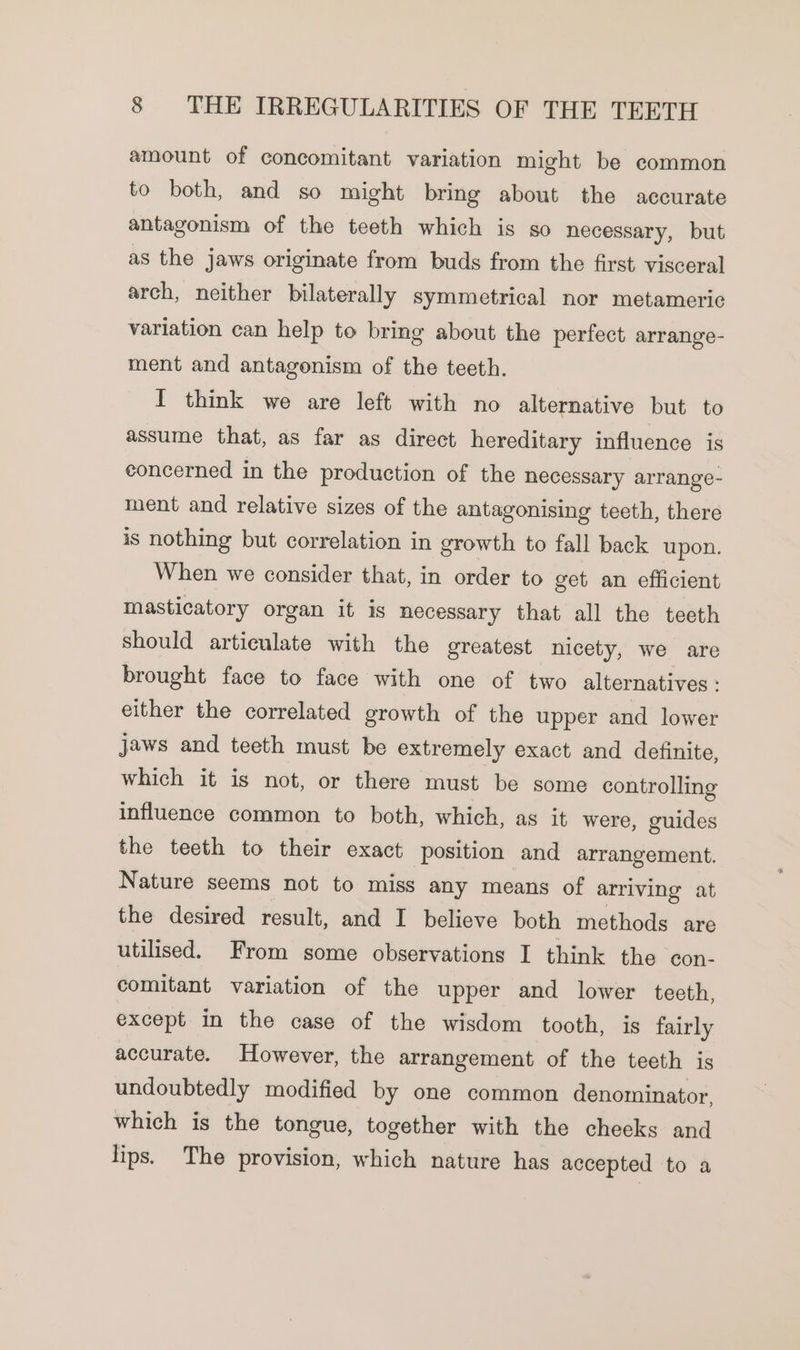 amount of concomitant variation might be common to both, and so might bring about the accurate antagonism of the teeth which is so necessary, but as the Jaws originate from buds from the first visceral arch, neither bilaterally symmetrical nor metameric variation can help to bring about the perfect arrange- ment and antagonism of the teeth. I think we are left with no alternative but to assume that, as far as direct hereditary influence is concerned in the production of the necessary arrange- ment and relative sizes of the antagonising teeth, there is nothing but correlation in growth to fall back upon. When we consider that, in order to get an efficient masticatory organ it is necessary that all the teeth should articulate with the greatest nicety, we are brought face to face with one of two alternatives: either the correlated growth of the upper and lower jaws and teeth must be extremely exact and definite, which it is not, or there must be some controlling influence common to both, which, as it were, guides the teeth to their exact position and arrangement. Nature seems not to miss any means of arriving at the desired result, and I believe both methods are utilised. From some observations I think the con- comitant variation of the upper and lower teeth, except in the case of the wisdom tooth, is fairly accurate. However, the arrangement of the teeth is undoubtedly modified by one common denominator, which is the tongue, together with the cheeks and lips. The provision, which nature has accepted to a