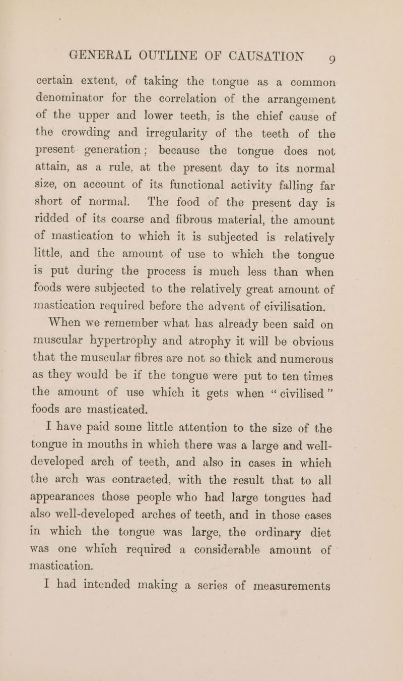 certain extent, of taking the tongue as a common denominator for the correlation of the arrangement of the upper and lower teeth, is the chief cause of the crowding and irregularity of the teeth of the present generation; because the tongue does not attain, as a rule, at the present day to its normal size, on account of its functional activity falling far short of normal. The food of the present day is ridded of its coarse and fibrous material, the amount of mastication to which it is subjected is relatively little, and the amount of use to which the tongue is put during the process is much less than when foods were subjected to the relatively great. amount of mastication required before the advent of civilisation. When we remember what has already been said on muscular hypertrophy and atrophy it will be obvious that the muscular fibres are not so thick and numerous as they would be if the tongue were put to ten times the amount of use which it gets when “ civilised ” foods are masticated. I have paid some little attention to the size of the tongue in mouths in which there was a large and well- developed arch of teeth, and also in cases in which the arch was contracted, with the result that to all appearances those people who had large tongues had also well-developed arches of teeth, and in those cases in which the tongue was large, the ordinary diet was one which required a considerable amount of mastication. I had intended making a series of measurements