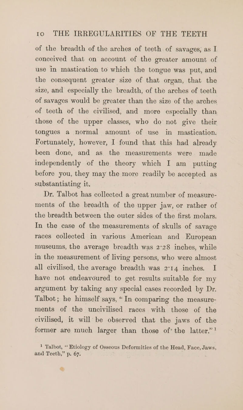 of the breadth of the arches of teeth. of savages, as I conceived that on account of the greater amount of use In mastication to which the tongue was put, and the consequent greater size of that organ, that the size, and especially the breadth, of the arches of teeth of savages would be greater than the size of the arches of teeth of the civilised, and more especially than those of the upper classes, who do not give their tongues a normal amount of use in mastication. Fortunately, however, I found that this had already been done, and as the measurements were made independently of the theory which I am_ putting before you, they may the more readily be aeeapend as substantiating it. Dr. Talbot has collected a great number of measure- ments of the breadth of the upper jaw, or rather of the breadth between the outer sides of the first molars. In the case of the measurements of skulls of savage races collected in various American and European museums, the average breadth was 2°28 inches, while in the measurement of living persons, who were almost all civilised, the average breadth was 2°14 inches. I have not endeavoured to get results suitable for my argument by taking any special cases recorded by Dr. Talbot; he himself says, “In comparing the measure- ments of the uncivilised races with those of the civilised, it will be observed that the jaws of the former are much larger than those of’ the latter.” ! 1 Talbot, ‘‘ Etiology of Oreos Deformities of the Head, Face, Jaws, and Teeth,” p. 67.