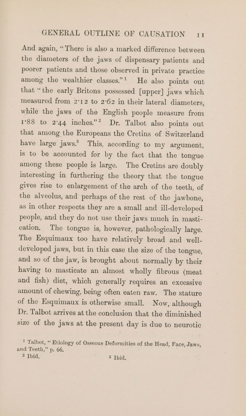 And again, “There is also a marked difference between the diameters of the jaws of dispensary patients and poorer patients and those observed in private practice among the wealthier classes.’* He also points out that “the early Britons possessed [upper] jaws which measured from 2°12 to 2°62 in their lateral diameters, while the jaws of the English people measure from 1°88 to 2°44 inches.”* Dr. Talbot also points out that among the Europeans the Cretins of Switzerland have large jaws.’ This, according to my argument, is to be accounted for by the fact that the tongue among these people is large. The Cretins are doubly interesting in furthering the theory that the tongue gives rise to enlargement of the arch of the teeth, of the alveolus, and perhaps of the rest of the jawbone, as in other respects they are a small and ‘ill-developed people, and they do not use their jaws much in masti- cation. The tongue is, however, pathologically large. The Esquimaux too have relatively broad and well- developed jaws, but in this case the size of the tongue, and so of the jaw, is brought about normally by their having to masticate an almost wholly fibrous (meat and fish) diet, which generally requires an excessive amount of chewing, being often eaten raw. The stature of the Esquimaux is otherwise small. Now, although Dr. Talbot arrives at the conclusion that the diminished size of the jaws at the present day is due to neurotic ? Talbot, ‘ Etiology of Osseous Deformities of the Head, Face, Jaws, and Teeth,” p. 66. 2 Ibid, * Ibid,