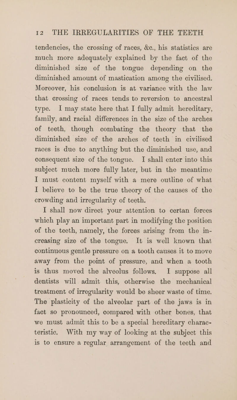 tendencies, the crossing of races, &amp;c., his statistics are much more adequately explained by the fact of the diminished size of the tongue depending on the diminished amount of mastication among the civilised. Moreover, his conclusion is at variance with the law that crossing of races tends to reversion to ancestral type. I may state here that I fully admit hereditary, family, and racial differences in the size of the arches of teeth, though combating the theory that the diminished size of the arches of teeth in civilised races is due to anything but the diminished use, and consequent size of the tongue. I shall enter into this subject much more fully later, but in the meantime I must content myself with a mere outline of what I believe to be the true theory of the causes of the crowding and irregularity of teeth. I shall now direct your attention to certan forces which play an important part in modifying the position of the teeth, namely, the forces arising from the in- creasing size of the tongue. It is well known that continuous gentle pressure on a tooth causes it to move away from the point of pressure, and when a tooth is thus moved the alveolus follows. I suppose all dentists will admit this, otherwise the mechanical treatment of irregularity would be sheer waste of time. The plasticity of the alveolar part of the jaws is in fact so pronounced, compared with other bones, that we must admit this to be a special hereditary charac- teristic. With my way of looking at the subject this is to ensure a regular arrangement of the teeth and