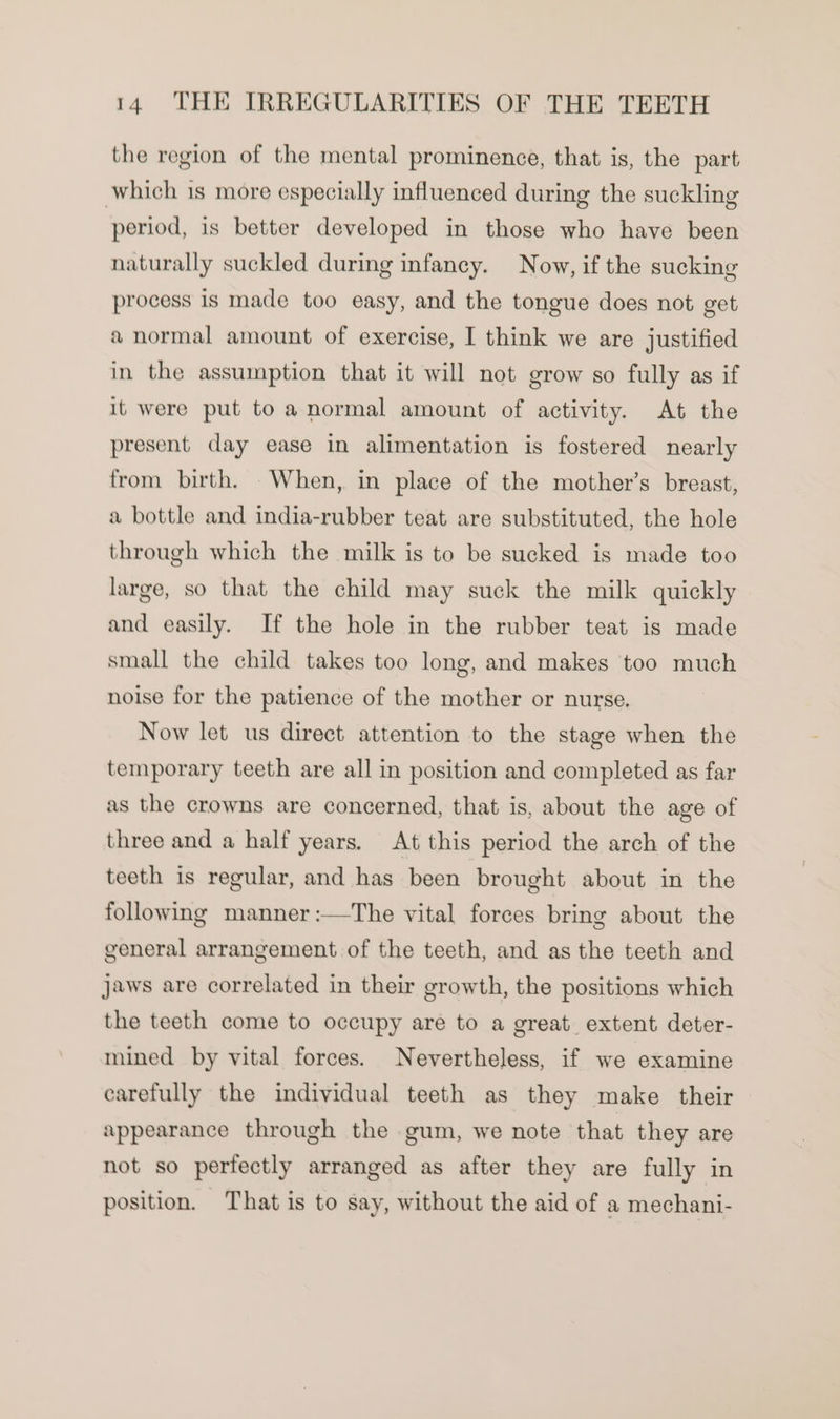 the region of the mental prominence, that is, the part which is more especially influenced during the suckling period, is better developed in those who have been naturally suckled during infancy. Now, if the sucking process is made too easy, and the tongue does not get &amp; normal amount of exercise, I think we are justified in the assumption that it will not grow so fully as if it were put to anormal amount of activity. At the present day ease in alimentation is fostered nearly from birth. When, in place of the mother’s breast, a bottle and india-rubber teat are substituted, the hole through which the milk is to be sucked is made too large, so that the child may suck the milk quickly and easily. If the hole in the rubber teat is made small the child takes too long, and makes too much noise for the patience of the mother or nurse. Now let us direct attention to the stage when the temporary teeth are all in position and completed as far as the crowns are concerned, that is, about the age of three and a half years. At this period the arch of the teeth is regular, and has been brought about in the following manner :—The vital forces bring about the general arrangement of the teeth, and as the teeth and jaws are correlated in their growth, the positions which the teeth come to occupy are to a great extent deter- mined by vital forces. Nevertheless, if we examine carefully the individual teeth as they make their appearance through the gum, we note that they are not so perfectly arranged as after they are fully in position. That is to say, without the aid of a mechani-