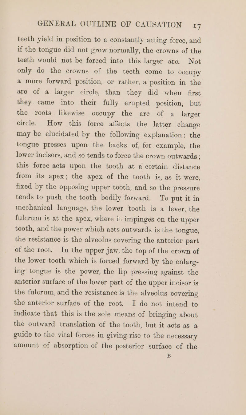 teeth yield in position to a constantly acting force, and if the tongue did not grow normally, the crowns of the teeth would not be forced into this larger arc. Not only do the crowns of the teeth come to occupy a more forward position, or rather, a position in the are of a larger circle, than they did when first they came into their fully erupted position, but the roots likewise occupy the are of a larger circle. How this force affects the latter change may be elucidated by the following explanation: the tongue presses upon the backs of, for example, the lower incisors, and so tends to force the crown outwards : this force acts upon the tooth at a certain distance from its apex; the apex of the tooth is, as it were, fixed by the opposing upper tooth, and so the pressure tends to push the tooth bodily forward. To put it in mechanical language, the lower tooth is a lever, the fulcrum is at the apex, where it impinges on the upper tooth, and the power which acts outwards is the tongue, the resistance is the alveolus covering the anterior part of the root. In the upper jaw, the top of the crown of the lower tooth which is forced forward by the enlarg- ing tongue is the power, the lip pressing against the anterior surface of the lower part of the upper incisor is the fulcrum, and the resistance is the alveolus covering the anterior surface of the root. I do not intend to indicate that this is the sole means of bringing about the outward translation of the tooth, but it acts as a guide to the vital forces in giving rise to the necessary amount of absorption of the posterior: surface of the B